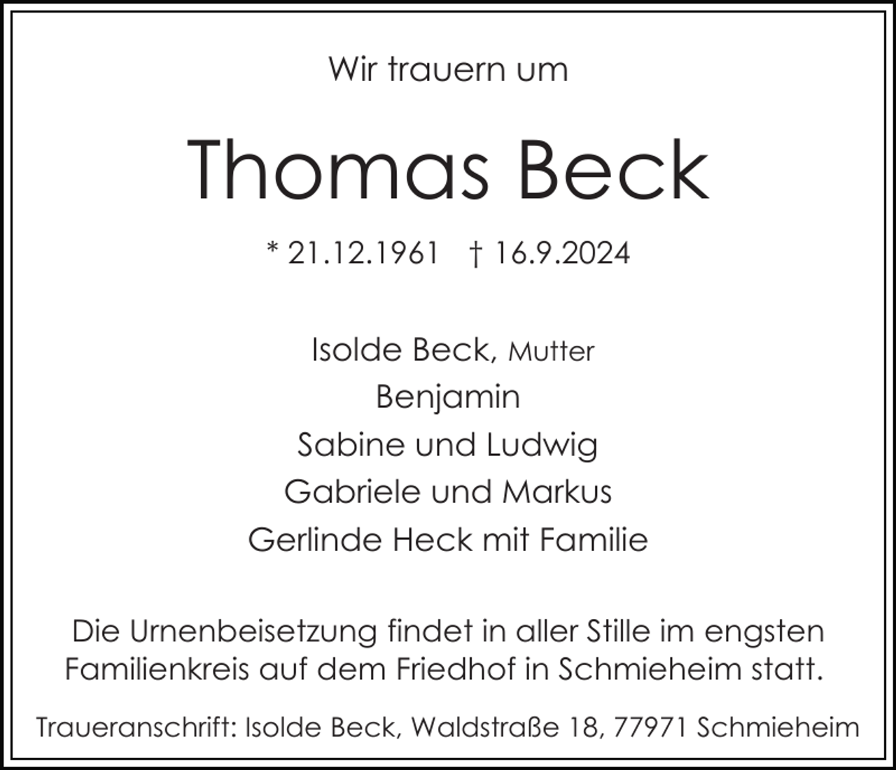 <p>Wir trauern um</p><p>Thomas Beck<br />* 21.12.1961 † 16.9.2024</p><p>Isolde Beck, Mutter<br />Benjamin<br />Sabine und Ludwig<br />Gabriele und Markus<br />Gerlinde Heck mit Familie<br />Die Urnenbeisetzung findet in aller Stille im engsten<br />Familienkreis auf dem Friedhof in Schmieheim statt.<br />Traueranschrift: Isolde Beck, Waldstraße 18, 77971 Schmieheim</p>