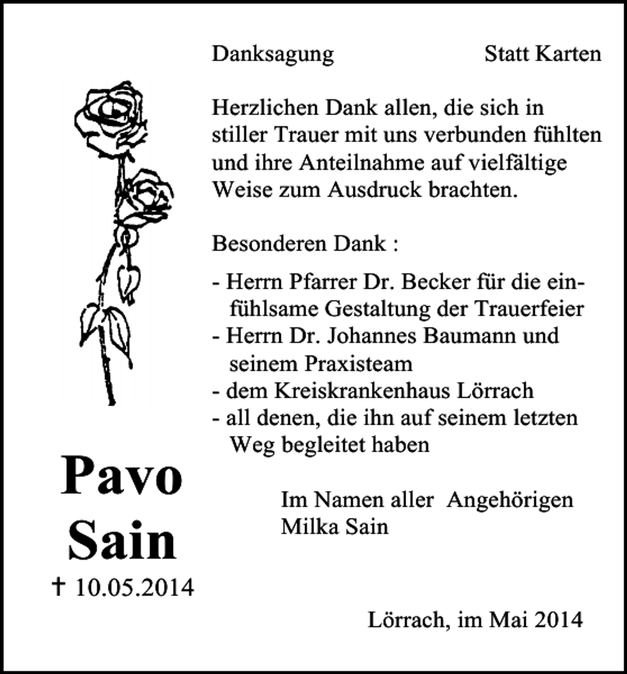 <p>Danksagung</p><p>Statt Karten</p><p>Herzlichen Dank allen, die sich in<br />stiller Trauer mit uns verbunden fühlten<br />und ihre Anteilnahme auf vielfältige<br />Weise zum Ausdruck brachten.<br />Besonderen Dank :</p><p>Pavo<br />Sain</p><p> 10.05.2014</p><p>- Herrn Pfarrer Dr. Becker für die einfühlsame Gestaltung der Trauerfeier<br />- Herrn Dr. Johannes Baumann und<br />seinem Praxisteam<br />- dem Kreiskrankenhaus Lörrach<br />- all denen, die ihn auf seinem letzten<br />Weg begleitet haben<br />Im Namen aller Angehörigen<br />Milka Sain</p><p>Lörrach, im Mai 2014</p>