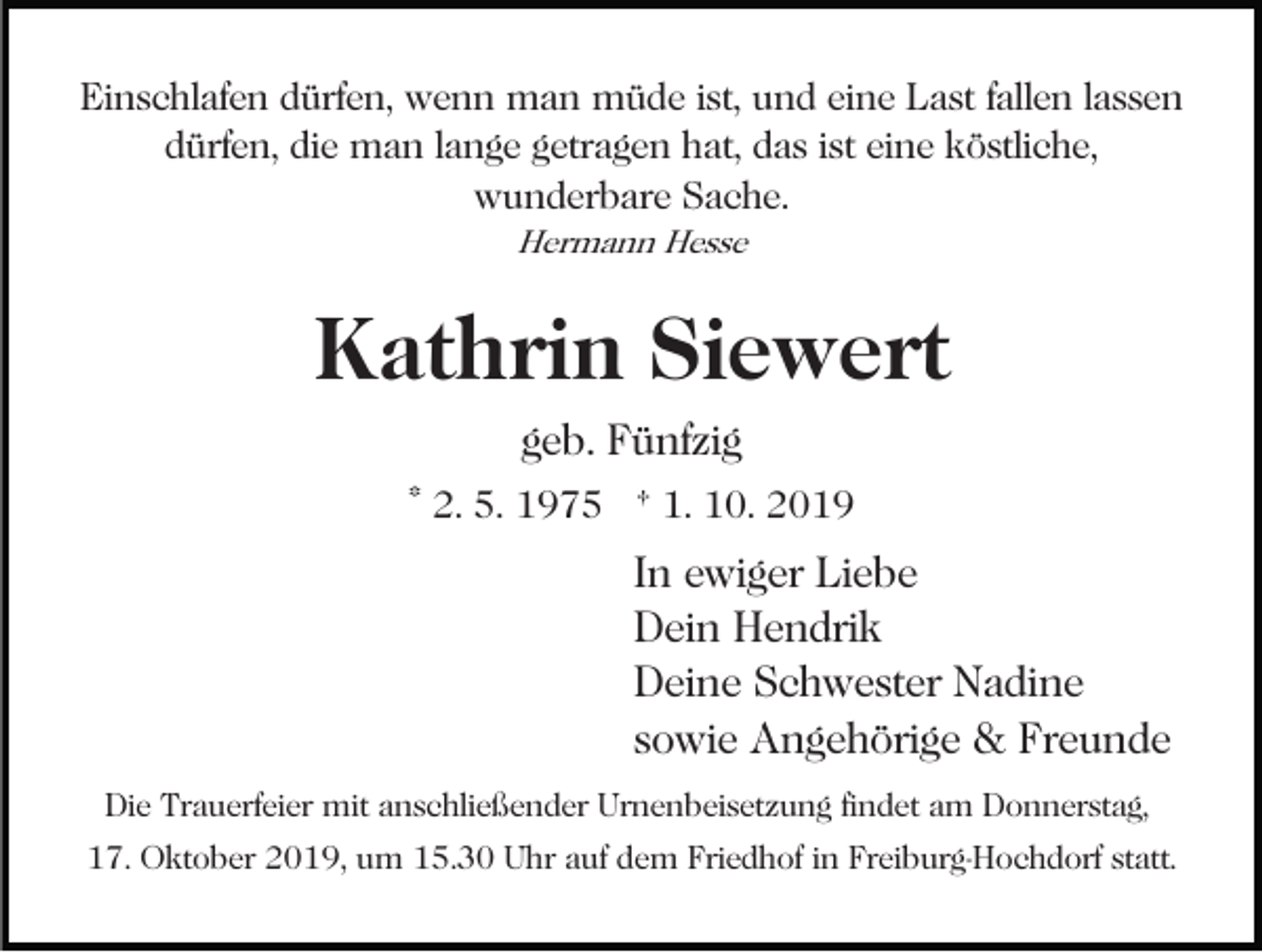 <p>Einschlafen dürfen, wenn man müde ist, und eine Last fallen lassen<br />dürfen, die man lange getragen hat, das ist eine köstliche,<br />wunderbare Sache.<br />Hermann Hesse</p><p>Kathrin Siewert<br />geb. Fünfzig<br />* 2. 5. 1975 † 1. 10. 2019</p><p>In ewiger Liebe<br />Dein Hendrik<br />Deine Schwester Nadine<br />sowie Angehörige &amp; Freunde<br />Die Trauerfeier mit anschließender Urnenbeisetzung findet am Donnerstag,<br />17. Oktober 2019, um 15.30 Uhr auf dem Friedhof in Freiburg-Hochdorf statt.</p>
