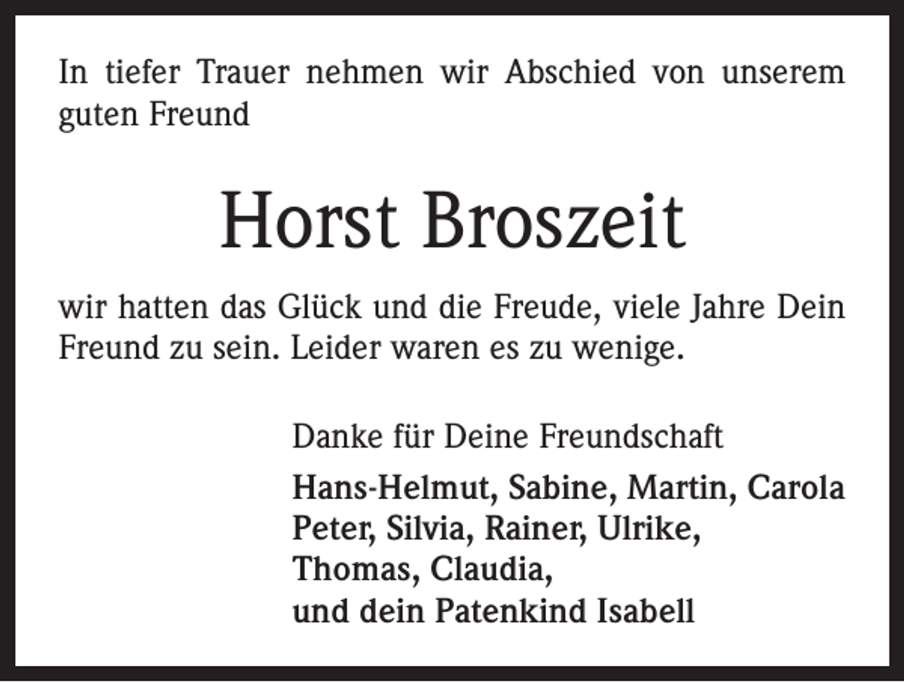 <p>In tiefer Trauer nehmen wir Abschied von unserem<br />guten Freund</p><p>Horst Broszeit<br />wir hatten das Glück und die Freude, viele Jahre Dein<br />Freund zu sein. Leider waren es zu wenige.<br />Danke für Deine Freundschaft<br />Hans-Helmut, Sabine, Martin, Carola<br />Peter, Silvia, Rainer, Ulrike,<br />Thomas, Claudia,<br />und dein Patenkind Isabell</p>