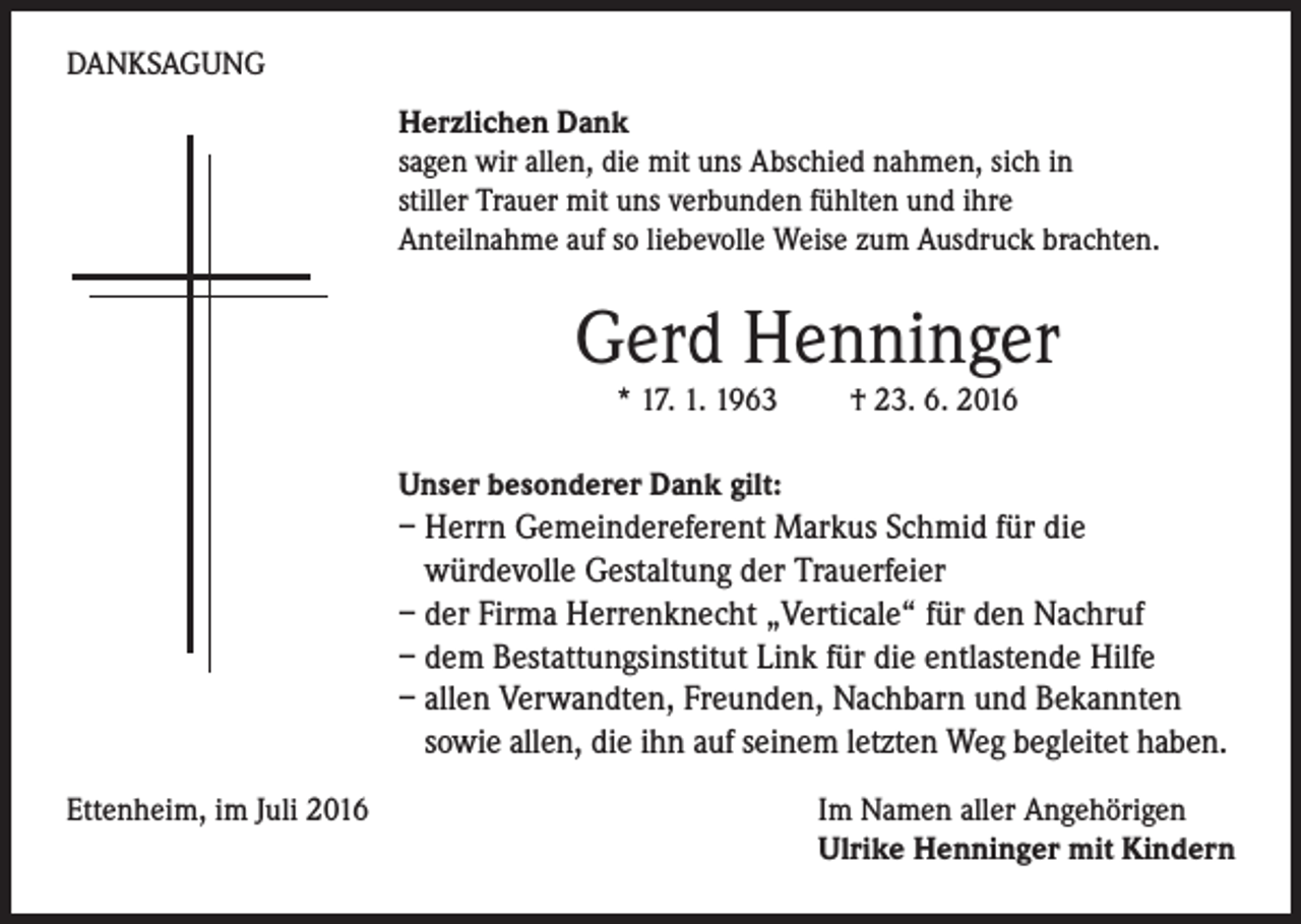 <p>Danksagung<br />Herzlichen Dank<br />sagen wir allen, die mit uns Abschied nahmen, sich in<br />stiller Trauer mit uns verbunden fühlten und ihre<br />Anteilnahme auf so liebevolle Weise zum Ausdruck brachten.</p><p>Gerd Henninger<br />* 17. 1. 1963</p><p>† 23. 6. 2016</p><p>Unser besonderer Dank gilt:</p><p>– Herrn Gemeindereferent Markus Schmid für die<br />würdevolle Gestaltung der Trauerfeier<br />– der Firma Herrenknecht „Verticale“ für den Nachruf<br />– dem Bestattungsinstitut Link für die entlastende Hilfe<br />– allen Verwandten, Freunden, Nachbarn und Bekannten<br />sowie allen, die ihn auf seinem letzten Weg begleitet haben.<br />Ettenheim, im Juli 2016</p><p>Im Namen aller Angehörigen<br />Ulrike Henninger mit Kindern</p>