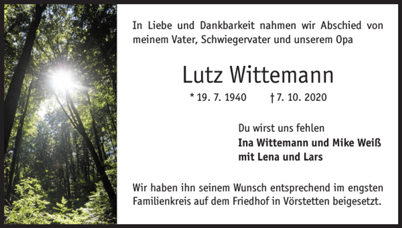 <p>In Liebe und Dankbarkeit nahmen wir Abschied von<br />­meinem Vater, Schwiegervater und unserem Opa</p><p>Lutz Wittemann<br />* 19. 7. 1940 † 7. 10. 2020<br />Du wirst uns fehlen<br />Ina Wittemann und Mike Weiß<br />mit Lena und Lars<br />Wir haben ihn seinem Wunsch entsprechend im engsten<br />Familienkreis auf dem Friedhof in Vörstetten beigesetzt.</p>