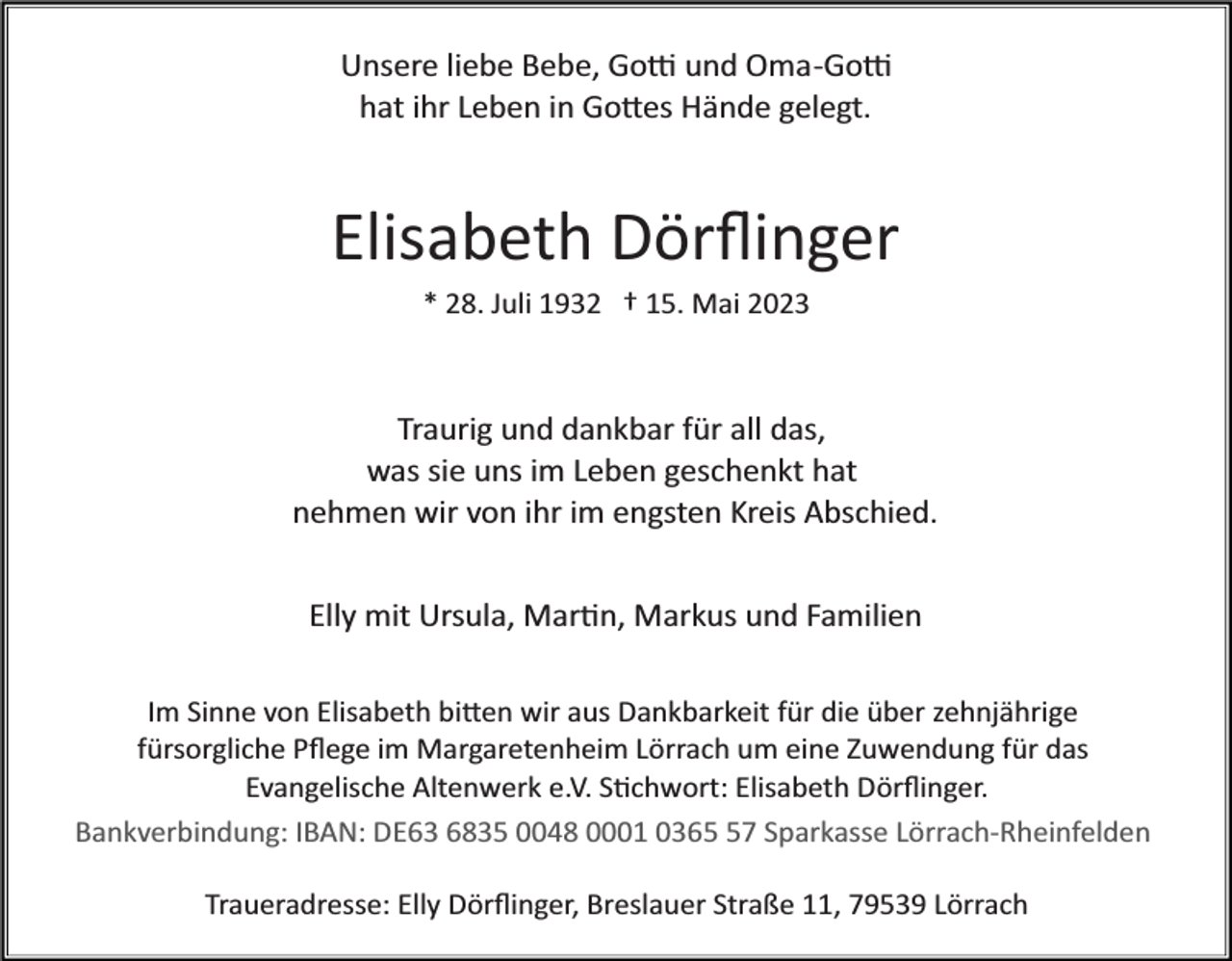 <p>Unsere liebe Bebe, Go� und Oma­Go�<br />hat ihr Leben in Go�es Hände gelegt.</p><p>Elisabeth Dörﬂinger<br />* 28. Juli 1932 † 15. Mai 2023</p><p>Traurig und dankbar für all das,<br />was sie uns im Leben geschenkt hat<br />nehmen wir von ihr im engsten Kreis Abschied.<br />Elly mit Ursula, Mar�n, Markus und Familien<br />Im Sinne von Elisabeth bi�en wir aus Dankbarkeit für die über zehnjährige<br />fürsorgliche Pﬂege im Margaretenheim Lörrach um eine Zuwendung für das<br />Evangelische Altenwerk e.V. S�chwort: Elisabeth Dörﬂinger.<br />Bankverbindung: IBAN: DE63 6835 0048 0001 0367 Sparkasse Lörrach­Rheinfelden<br />Traueradresse: Elly Dörﬂinger, Breslauer Straße 11, 79539 Lörrach</p>