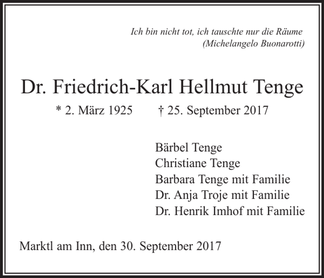 <p>Ich bin nicht tot, ich tauschte nur die Räume</p><p>(Michelangelo Buonarotti)</p><p>Dr. Friedrich-Karl Hellmut Tenge<br />* 2. März 1925 † 25. September 2017<br />Bärbel Tenge<br />Christiane Tenge<br />Barbara Tenge mit Familie<br />Dr. Anja Troje mit Familie<br />Dr. Henrik Imhof mit Familie<br />Marktl am Inn, den 30. September 2017</p>