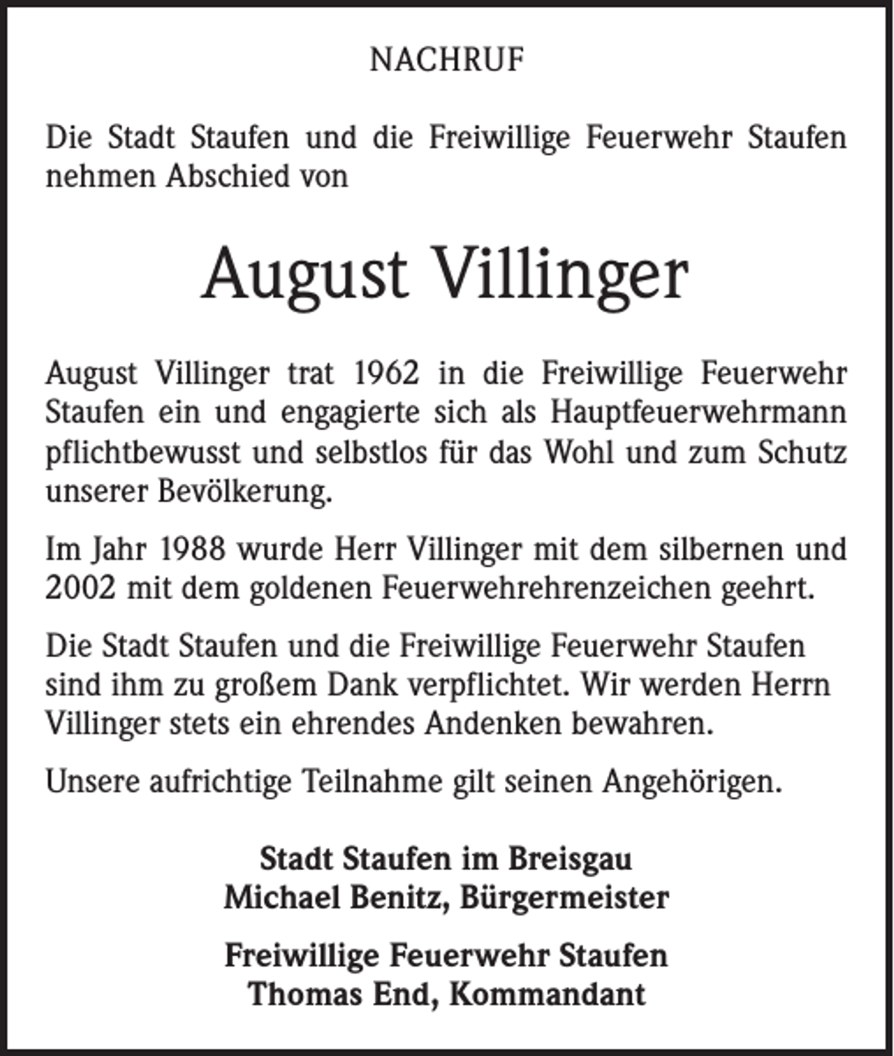 <p>NACHRUF<br />Die Stadt Staufen und die Freiwillige Feuerwehr Staufen<br />nehmen Abschied von</p><p>August Villinger<br />August Villinger trat 1962 in die Freiwillige Feuerwehr<br />Staufen ein und engagierte sich als Hauptfeuerwehr­mann<br />pflichtbewusst und selbstlos für das Wohl und zum Schutz<br />unserer Bevölkerung.<br />Im Jahr 1988 wurde Herr Villinger mit dem silbernen und<br />2002 mit dem goldenen Feuerwehrehrenzeichen geehrt.<br />Die Stadt Staufen und die Freiwillige Feuerwehr Staufen<br />sind ihm zu großem Dank verpflichtet. Wir werden Herrn<br />Villinger stets ein ehrendes Andenken bewahren.<br />Unsere aufrichtige Teilnahme gilt seinen Angehöri­gen.<br />Stadt Staufen im Breisgau<br />Michael Benitz, Bürgermeister<br />Freiwillige Feuerwehr Staufen<br />Thomas End, Kommandant</p>