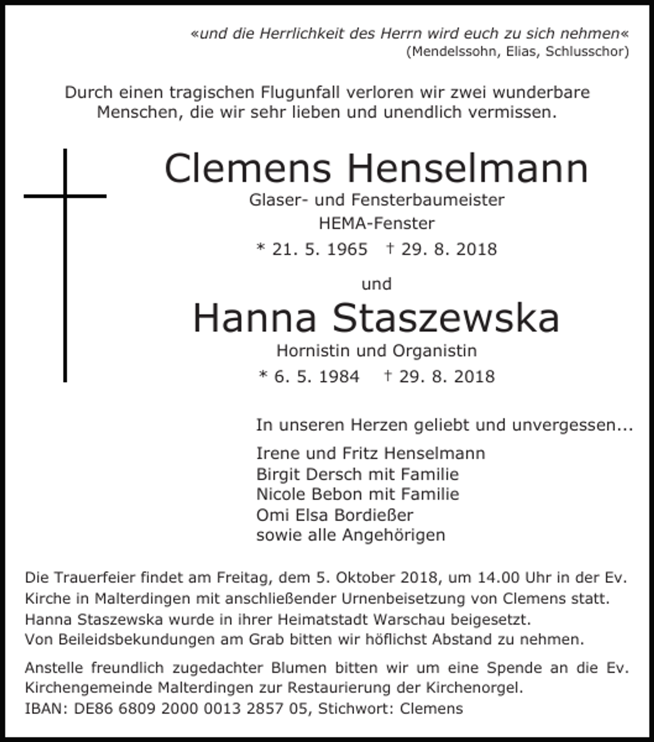 <p>«und die Herrlichkeit des Herrn wird euch zu sich nehmen«<br />(Mendelssohn, Elias, Schlusschor)</p><p>Durch einen tragischen Flugunfall verloren wir zwei wunderbare<br />Menschen, die wir sehr lieben und unendlich vermissen.</p><p>Clemens Henselmann<br />Glaser- und Fensterbaumeister<br />HEMA-Fenster<br />* 21. 5. 1965</p><p>† 29. 8. 2018</p><p>und</p><p>Hanna Staszewska<br />Hornistin und Organistin</p><p>* 6. 5. 1984</p><p>† 29. 8. 2018</p><p>In unseren Herzen geliebt und unvergessen...<br />Irene und Fritz Henselmann<br />Birgit Dersch mit Familie<br />Nicole Bebon mit Familie<br />Omi Elsa Bordießer<br />sowie alle Angehörigen<br />Die Trauerfeier findet am Freitag, dem 5. Oktober 2018, um 14.00 Uhr in der Ev.<br />Kirche in Malterdingen mit anschließender Urnenbeisetzung von Clemens statt.<br />Hanna Staszewska wurde in ihrer Heimatstadt Warschau beigesetzt.<br />Von Beileidsbekundungen am Grab bitten wir höflichst Abstand zu nehmen.<br />Anstelle freundlich zugedachter Blumen bitten wir um eine Spende an die Ev.<br />Kirchengemeinde Malterdingen zur Restaurierung der Kirchenorgel.<br />IBAN: DE8809 2013 2857 05, Stichwort: Clemens</p>
