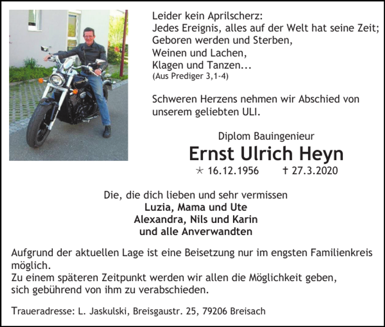 <p>Leider kein Aprilscherz:<br />Jedes Ereignis, alles auf der Welt hat seine Zeit;<br />Geboren werden und Sterben,<br />Weinen und Lachen,<br />Klagen und Tanzen...<br />(Aus Prediger 3,1-4)</p><p>Schweren Herzens nehmen wir Abschied von<br />unserem geliebten ULI.<br />Diplom Bauingenieur</p><p>Ernst Ulrich Heyn<br /> 16.12.1956</p><p> 27.3.2020</p><p>Die, die dich lieben und sehr vermissen<br />Luzia, Mama und Ute<br />Alexandra, Nils und Karin<br />und alle Anverwandten<br />Aufgrund der aktuellen Lage ist eine Beisetzung nur im engsten Familienkreis<br />möglich.<br />Zu einem späteren Zeitpunkt werden wir allen die Möglichkeit geben,<br />sich gebührend von ihm zu verabschieden.<br />Traueradresse: L. Jaskulski, Breisgaustr. 25, 79206 Breisach</p>