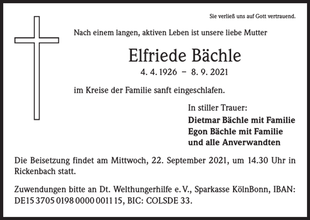 <p>Sie verließ uns auf Gott vertrauend.</p><p>Nach einem langen, aktiven Leben ist unsere liebe Mutter</p><p>Elfriede Bächle<br />4. 4. 1926 – 8. 9. 2021<br />im Kreise der Familie sanft eingeschlafen.<br />In stiller Trauer:<br />Dietmar Bächle mit Familie<br />Egon Bächle mit Familie<br />und alle Anverwandten<br />Die Beisetzung findet am Mittwoch, 22. September 2021, um 14.30 Uhr in<br />Rickenbach statt.<br />Zuwendungen bitte an Dt. Welthungerhilfe e. V., Sparkasse KölnBonn, IBAN:<br />DE15 3705 0198 001115, BIC: COLSDE 33.</p>