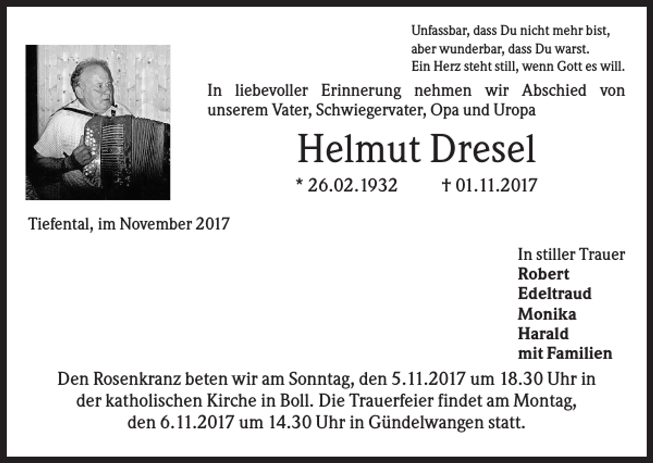 <p>Unfassbar, dass Du nicht mehr bist,<br />aber wunderbar, dass Du warst.<br />Ein Herz steht still, wenn Gott es will.</p><p>In liebevoller Erinnerung nehmen wir Abschied von<br />unserem Vater, Schwiegervater, Opa und Uropa</p><p>Helmut Dresel<br />* 26.02.1932</p><p>† 01.11.2017</p><p>Tiefental, im November 2017<br />In stiller Trauer<br />Robert<br />Edeltraud<br />Monika<br />Harald<br />mit Familien</p><p>Den Rosenkranz beten wir am Sonntag, den 5.11.2017 um 18.30 Uhr in<br />der katholischen Kirche in Boll. Die Trauerfeier findet am Montag,<br />den 6.11.2017 um 14.30 Uhr in Gündelwangen statt.</p>