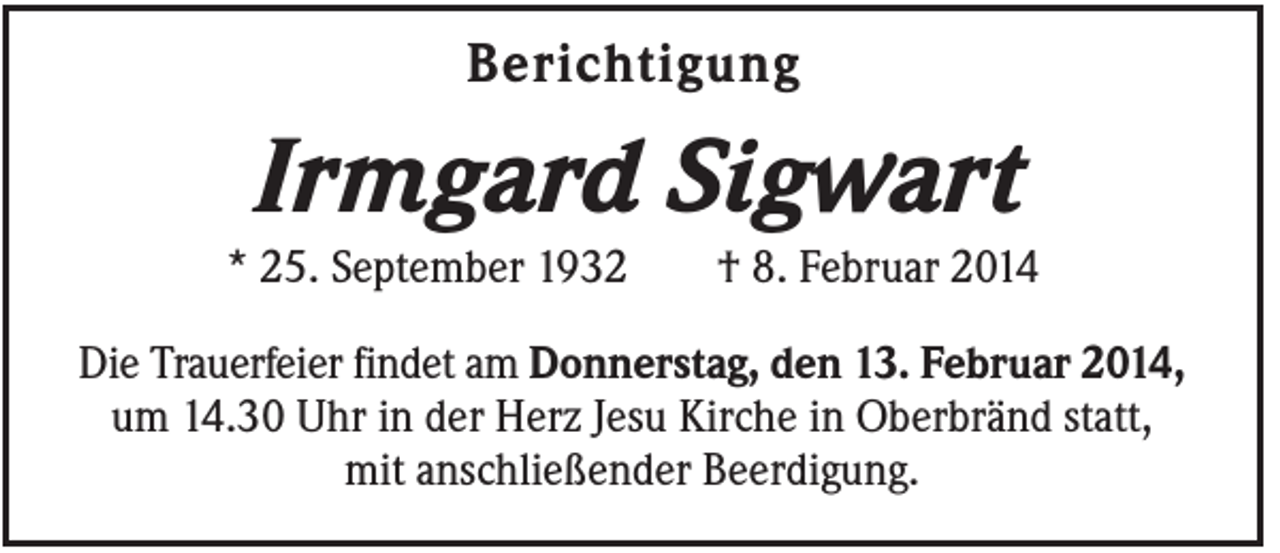 <p>Berichtigung</p><p>Irmgard Sigwart<br />* 25. September 1932</p><p>† 8. Februar 2014</p><p>Die Trauerfeier findet am Donnerstag, den 13. Februar 2014,<br />um 14.30 Uhr in der Herz Jesu Kirche in Oberbränd statt,<br />mit anschließender Beerdigung.</p>