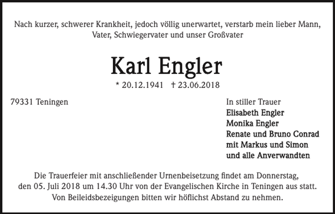 <p>Nach kurzer, schwerer Krankheit, jedoch völlig unerwartet, verstarb mein lieber Mann,<br />Vater, Schwiegervater und unser Großvater</p><p>* 20.12.1941 † 23.06.2018<br />79331 Teningen</p><p>In stiller Trauer</p><p>Die Trauerfeier mit anschließender Urnenbeisetzung ﬁndet am Donnerstag,<br />den 05. Juli 2018 um 14.30 Uhr von der Evangelischen Kirche in Teningen aus statt.<br />Von Beileidsbezeigungen bitten wir höﬂichst Abstand zu nehmen.</p>