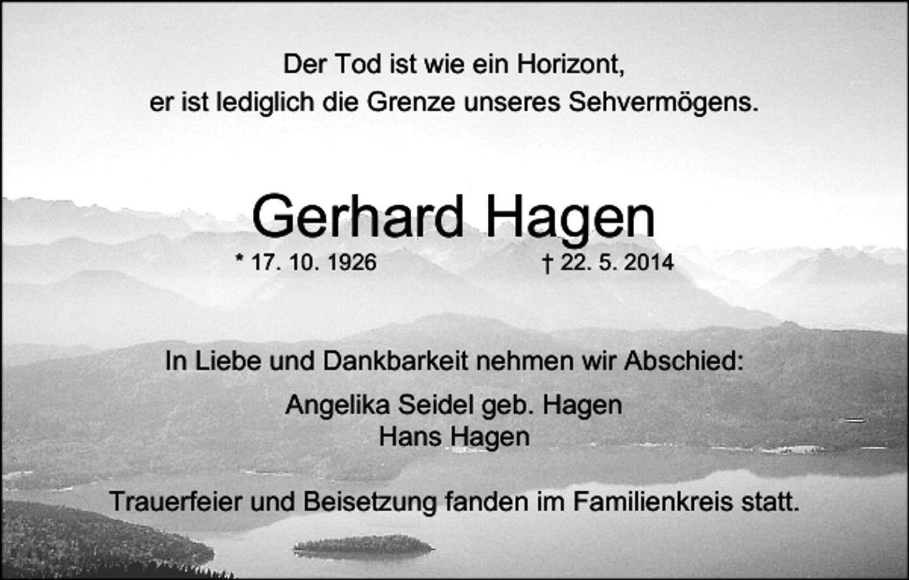 <p>Der Tod ist wie ein Horizont,<br />er ist lediglich die Grenze unseres Sehvermögens.</p><p>Gerhard Hagen</p><p>* 17. 10. 1926</p><p>† 22. 5. 2014</p><p>In Liebe und Dankbarkeit nehmen wir Abschied:<br />Angelika Seidel geb. Hagen<br />Hans Hagen<br />Trauerfeier und Beisetzung fanden im Familienkreis statt.</p>