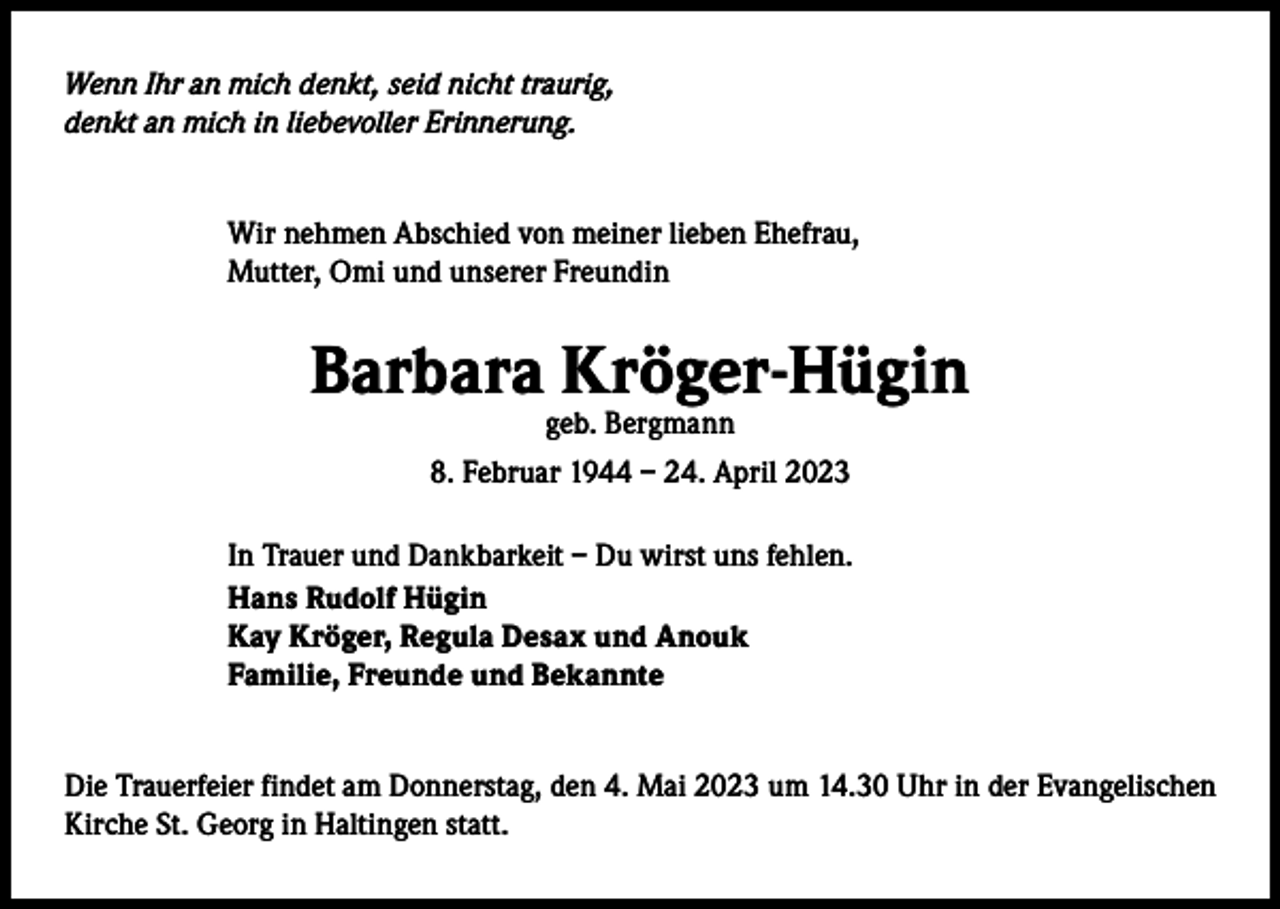 <p>Wenn Ihr an mich denkt, seid nicht traurig,<br />denkt an mich in liebevoller Erinnerung.<br />Wir nehmen Abschied von meiner lieben Ehefrau,<br />Mutter, Omi und unserer Freundin</p><p>Barbara Kröger-Hügin<br />geb. Bergmann<br />8. Februar 1944 – 24. April 2023</p><p>In Trauer und Dankbarkeit – Du wirst uns fehlen.<br />Hans Rudolf Hügin<br />Kay Kröger, Regula Desax und Anouk<br />Familie, Freunde und Bekannte<br />Die Trauerfeier findet am Donnerstag, den 4. Mai 2023 um 14.30 Uhr in der Evangelischen<br />Kirche St. Georg in Haltingen statt.</p>