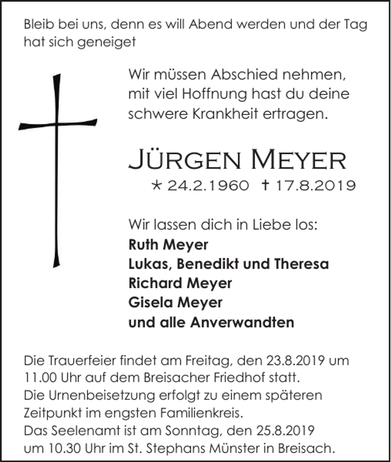 <p>Bleib bei uns, denn es will Abend werden und der Tag<br />hat sich geneiget</p><p>Wir müssen Abschied nehmen,<br />mit viel Hoffnung hast du deine<br />schwere Krankheit ertragen.</p><p>Jürgen Meyer<br /> 24.2.1960  17.8.2019<br />Wir lassen dich in Liebe los:<br />Ruth Meyer<br />Lukas, Benedikt und Theresa<br />Richard Meyer<br />Gisela Meyer<br />und alle Anverwandten<br />Die Trauerfeier findet am Freitag, den 23.8.2019 um<br />11.00 Uhr auf dem Breisacher Friedhof statt.<br />Die Urnenbeisetzung erfolgt zu einem späteren<br />Zeitpunkt im engsten Familienkreis.<br />Das Seelenamt ist am Sonntag, den 25.8.2019<br />um 10.30 Uhr im St. Stephans Münster in Breisach.</p>