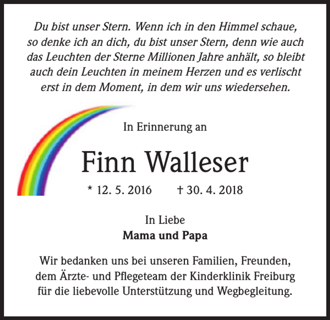 <p>Du bist unser Stern. Wenn ich in den Himmel schaue,<br />so denke ich an dich, du bist unser Stern, denn wie auch<br />das Leuchten der Sterne Millionen Jahre anhält, so bleibt<br />auch dein Leuchten in meinem Herzen und es verlischt<br />erst in dem Moment, in dem wir uns wiedersehen.<br />In Erinnerung an</p><p>Finn Walleser<br />* 12. 5. 2016 † 30. 4. 2018<br />In Liebe<br />Mama und Papa<br />Wir bedanken uns bei unseren Familien, Freunden,<br />dem Ärzte- und Pflegeteam der Kinderklinik Freiburg<br />für die liebevolle Unterstützung und Wegbegleitung.</p>