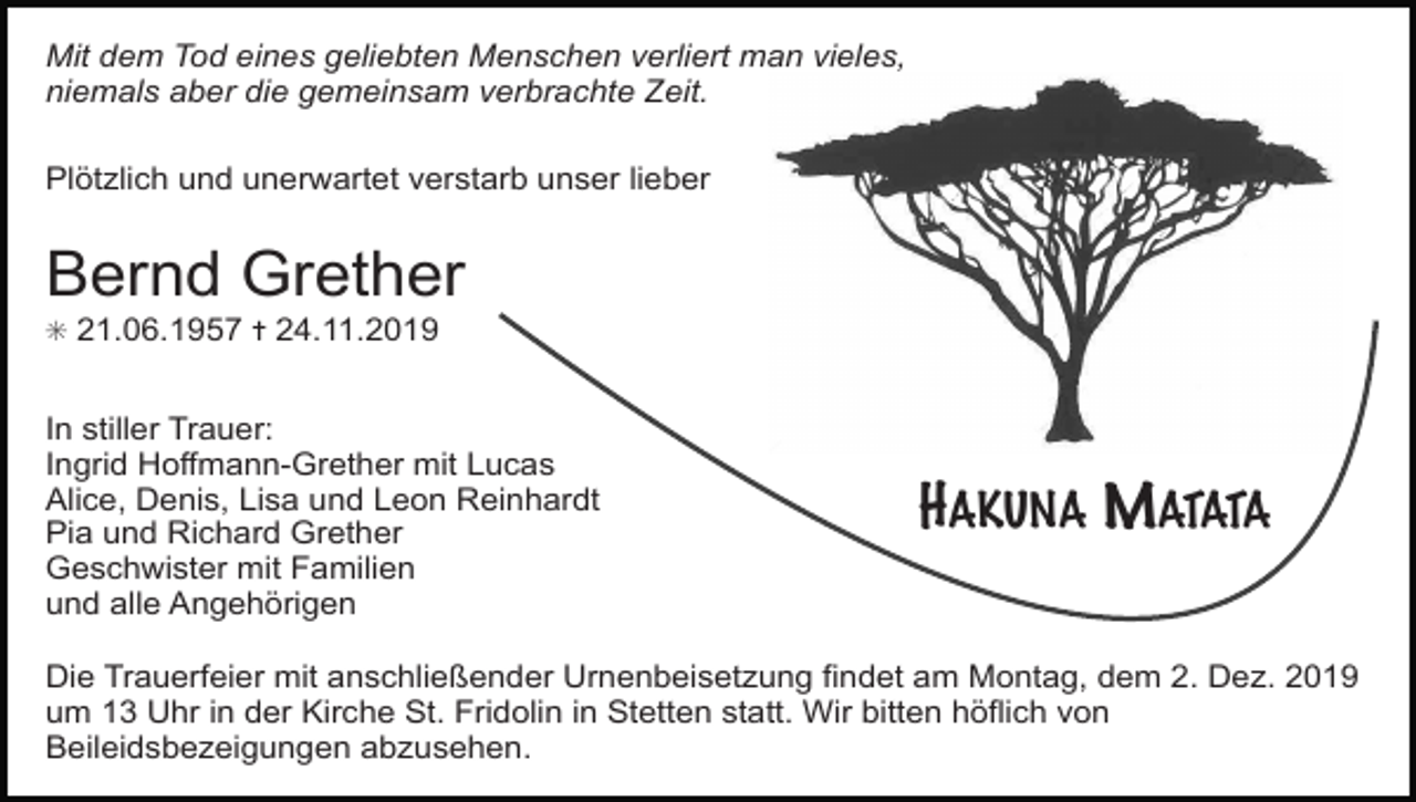 <p>Mit dem Tod eines geliebten Menschen verliert man vieles,<br />niemals aber die gemeinsam verbrachte Zeit.<br />Plötzlich und unerwartet verstarb unser lieber</p><p>Bernd Grether<br />✳ 21.06.1957 ✝ 24.11.2019</p><p>In stiller Trauer:<br />Ingrid Hoffmann-Grether mit Lucas<br />Alice, Denis, Lisa und Leon Reinhardt<br />Pia und Richard Grether<br />Geschwister mit Familien<br />und alle Angehörigen</p><p>HAKUNA MATATA</p><p>Die Trauerfeier mit anschließender Urnenbeisetzung findet am Montag, dem 2. Dez. 2019<br />um 13 Uhr in der Kirche St. Fridolin in Stetten statt. Wir bitten höflich von<br />Beileidsbezeigungen abzusehen.</p>