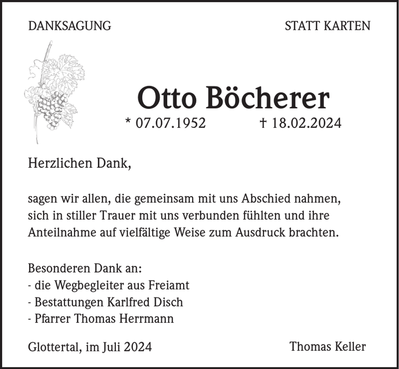 <p>DANKSAGUNG</p><p>STATT KARTEN</p><p>Otto Böcherer<br />* 07.07.1952</p><p>† 18.02.2024</p><p>Herzlichen Dank,<br />sagen wir allen, die gemeinsam mit uns Abschied nahmen,<br />sich in stiller Trauer mit uns verbunden fühlten und ihre<br />Anteilnahme auf vielfältige Weise zum Ausdruck brachten.<br />Besonderen Dank an:<br />- die Wegbegleiter aus Freiamt<br />- Bestattungen Karlfred Disch<br />- Pfarrer Thomas Herrmann<br />Glottertal, im Juli 2024</p><p>Thomas Keller</p>