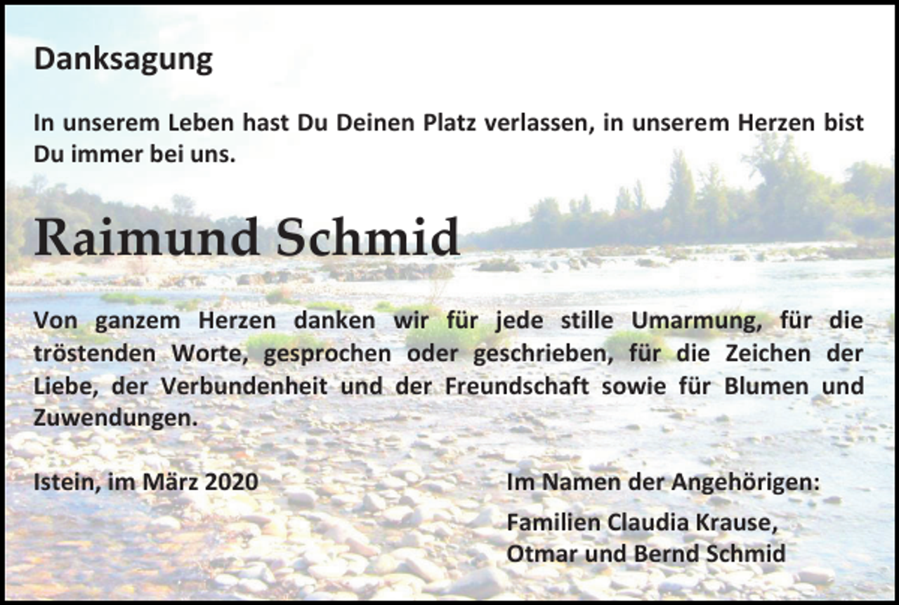 <p>Danksagung<br />In unserem Leben hast Du Deinen Platz verlassen, in unserem Herzen bist<br />Du immer bei uns.</p><p>Raimund Schmid<br />Von ganzem Herzen danken wir für jede stille Umarmung, für die<br />tröstenden Worte, gesprochen oder geschrieben, für die Zeichen der<br />Liebe, der Verbundenheit und der Freundschaft sowie für Blumen und<br />Zuwendungen.<br />Istein, im März 2020</p><p>Im Namen der Angehörigen:<br />Familien Claudia Krause,<br />Otmar und Bernd Schmid</p>