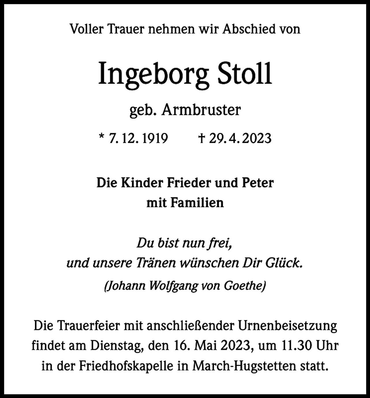 <p>Voller Trauer nehmen wir Abschied von</p><p>Ingeborg Stoll<br />geb. Armbruster<br />* 7. 12. 1919 † 29. 4. 2023<br />Die Kinder Frieder und Peter<br />mit Familien<br />Du bist nun frei,<br />und unsere Tränen wünschen Dir Glück.<br />(Johann Wolfgang von Goethe)</p><p>Die Trauerfeier mit anschließender Urnenbeisetzung<br />findet am Dienstag, den 16. Mai 2023, um 11.30 Uhr<br />in der Friedhofskapelle in March-Hugstetten statt.</p>