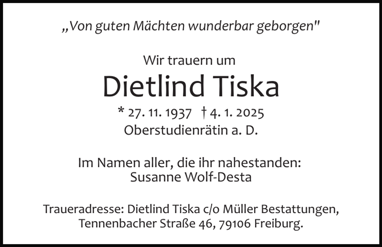 <p>„Von guten Mächten wunderbar geborgen"<br />Wir trauern um</p><p>Dietlind Tiska<br />* 27. 11. 1937 † 4. 1. 2025<br />Oberstudienrätin a. D.<br />Im Namen aller, die ihr nahestanden:<br />Susanne Wolf­Desta<br />Traueradresse: Dietlind Tiska c/o Müller Bestattungen,<br />Tennenbacher Straße 46, 79106 Freiburg.</p>