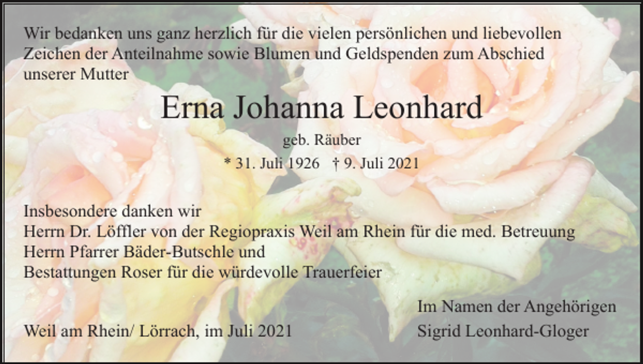 <p>Wir bedanken uns ganz herzlich für die vielen persönlichen und liebevollen<br />Zeichen der Anteilnahme sowie Blumen und Geldspenden zum Abschied<br />unserer Mutter</p><p>Erna Johanna Leonhard<br />geb. Räuber<br />* 31. Juli 1926 † 9. Juli 2021</p><p>Insbesondere danken wir<br />Herrn Dr. Löffler von der Regiopraxis Weil am Rhein für die med. Betreuung<br />Herrn Pfarrer Bäder-Butschle und<br />Bestattungen Roser für die würdevolle Trauerfeier<br />Weil am Rhein/ Lörrach, im Juli 2021</p><p>Im Namen der Angehörigen<br />Sigrid Leonhard-Gloger</p>
