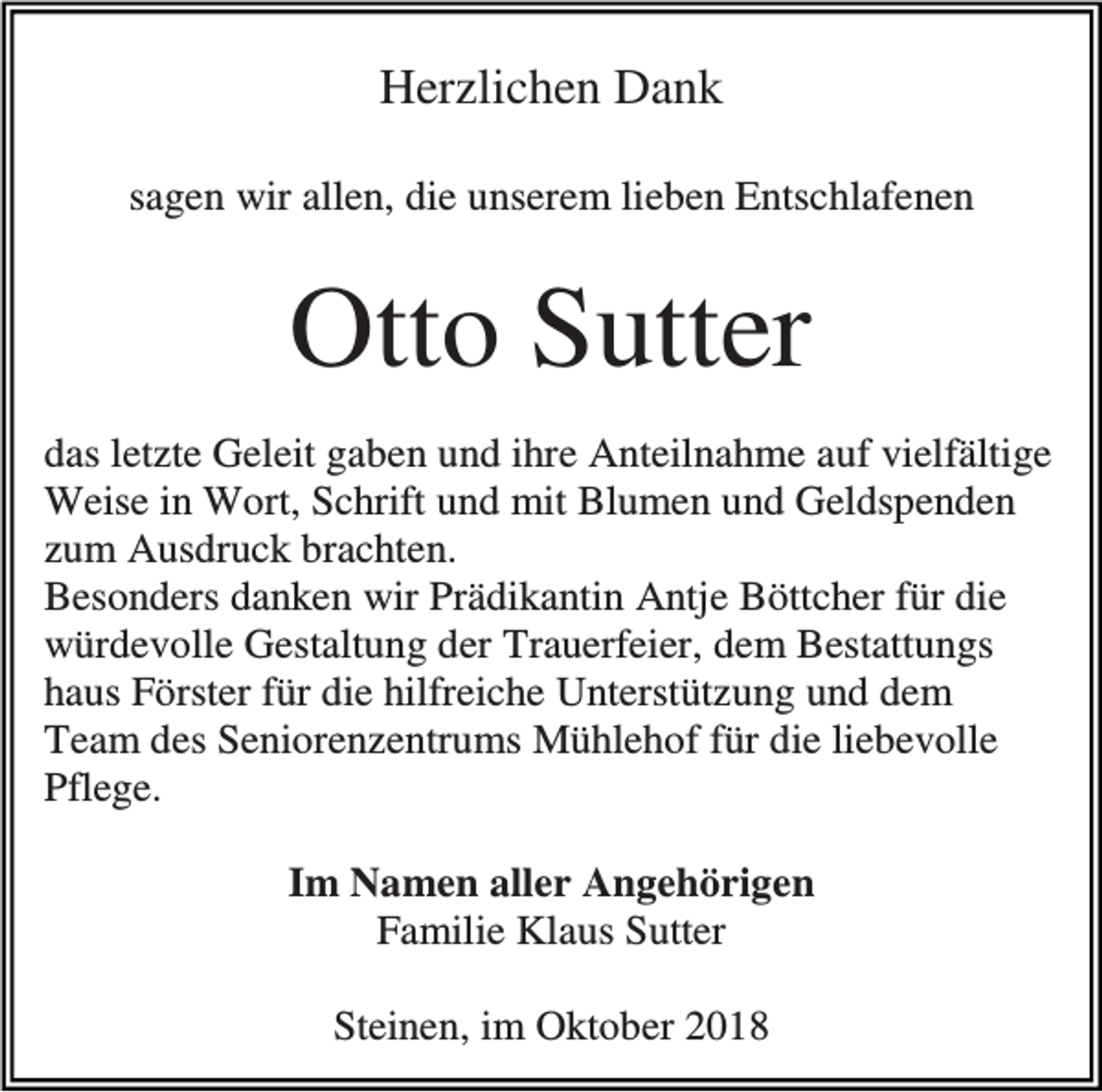 <p>Herzlichen Dank<br />sagen wir allen, die unserem lieben Entschlafenen</p><p>Otto Sutter<br />das letzte Geleit gaben und ihre Anteilnahme auf vielfältige<br />Weise in Wort, Schrift und mit Blumen und Geldspenden<br />zum Ausdruck brachten.<br />Besonders danken wir Prädikantin Antje Böttcher für die<br />würdevolle Gestaltung der Trauerfeier, dem Bestattungs<br />haus Förster für die hilfreiche Unterstützung und dem<br />Team des Seniorenzentrums Mühlehof für die liebevolle<br />Pflege.<br />Im Namen aller Angehörigen<br />Familie Klaus Sutter<br />Steinen, im Oktober 2018</p>