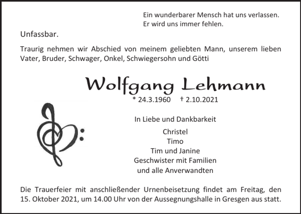 <p>Ein wunderbarer Mensch hat uns verlassen.<br />Er wird uns immer fehlen.</p><p>Unfassbar.<br />Traurig nehmen wir Abschied von meinem geliebten Mann, unserem lieben<br />Vater, Bruder, Schwager, Onkel, Schwiegersohn und Götti</p><p>Wolfgang Lehmann<br />* 24.3.1960</p><p>† 2.10.2021</p><p>In Liebe und Dankbarkeit<br />Christel<br />Timo<br />Tim und Janine<br />Geschwister mit Familien<br />und alle Anverwandten<br />Die Trauerfeier mit anschließender Urnenbeisetzung findet am Freitag, den<br />15. Oktober 2021, um 14.00 Uhr von der Aussegnungshalle in Gresgen aus statt.</p>