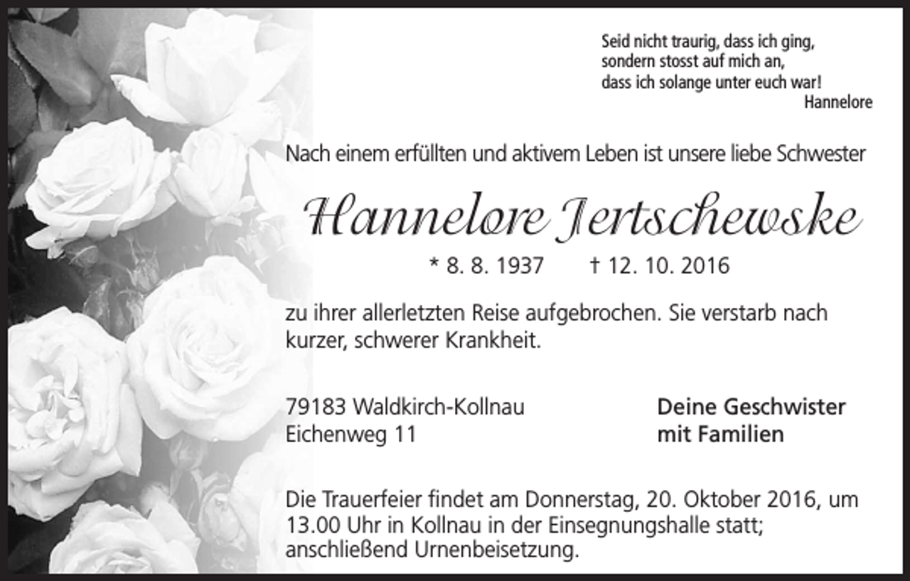 <p>Seid nicht traurig, dass ich ging,<br />sondern stosst auf mich an,<br />dass ich solange unter euch war!<br />Hannelore</p><p>Nach einem erfüllten und aktivem Leben ist unsere liebe Schwester</p><p>Hannelore Jertschewske<br />* 8. 8. 1937 † 12. 10. 2016<br />zu ihrer allerletzten Reise aufgebrochen. Sie verstarb nach<br />kurzer, schwerer Krankheit.<br />79183 Waldkirch-Kollnau<br />Eichenweg 11</p><p>Deine Geschwister<br />mit Familien</p><p>Die Trauerfeier findet am Donnerstag, 20. Oktober 2016, um<br />13.00 Uhr in Kollnau in der Einsegnungshalle statt;<br />anschließend Urnenbeisetzung.</p>