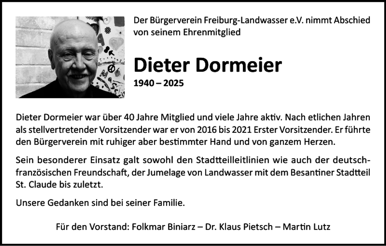 <p>Der Bürgerverein Freiburg-Landwasser e.V. nimmt Abschied<br />von seinem Ehrenmitglied</p><p>Dieter Dormeier<br />1940 – 2025</p><p>Dieter Dormeier war über 40 Jahre Mitglied und viele Jahre aktiv. Nach etlichen Jahren<br />als stellvertretender Vorsitzender war er von 2016 bis 2021 Erster Vorsitzender. Er führte<br />den Bürgerverein mit ruhiger aber bestimmter Hand und von ganzem Herzen.<br />Sein besonderer Einsatz galt sowohl den Stadtteilleitlinien wie auch der deutschfranzösischen Freundschaft, der Jumelage von Landwasser mit dem Besantiner Stadtteil<br />St. Claude bis zuletzt.<br />Unsere Gedanken sind bei seiner Familie.<br />Für den Vorstand: Folkmar Biniarz – Dr. Klaus Pietsch – Martin Lutz</p>