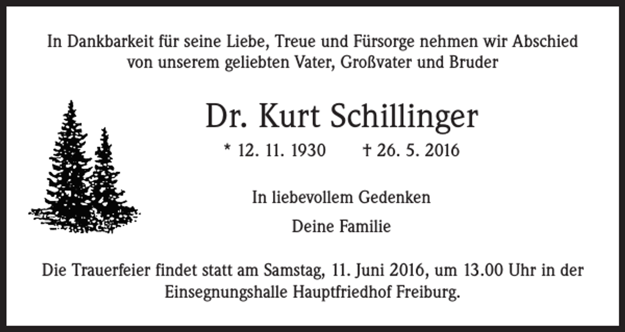 <p>In Dankbarkeit für seine Liebe, Treue und Fürsorge nehmen wir Abschied<br />von unserem geliebten Vater, Großvater und Bruder</p><p>Dr. Kurt Schillinger<br />* 12. 11. 1930 † 26. 5. 2016<br />In liebevollem Gedenken<br />Deine Familie<br />Die Trauerfeier findet statt am Samstag, 11. Juni 2016, um 13.00 Uhr in der<br />Einsegnungshalle Hauptfriedhof Freiburg.</p>