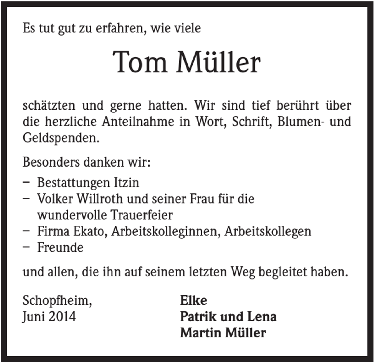 <p>Es tut gut zu erfahren, wie viele</p><p>Tom Müller<br />schätzten und gerne hatten. Wir sind tief berührt über<br />die herzliche Anteilnahme in Wort, Schrift, Blumen- und<br />Geldspenden.<br />Besonders danken wir:<br />– Bestattungen Itzin<br />– Volker Willroth und seiner Frau für die<br />wundervolle Trauerfeier<br />– Firma Ekato, Arbeitskolleginnen, Arbeitskollegen<br />– Freunde<br />und allen, die ihn auf seinem letzten Weg begleitet haben.<br />Schopfheim,<br />Juni 2014</p><p>Elke<br />Patrik und Lena<br />Martin Müller</p>