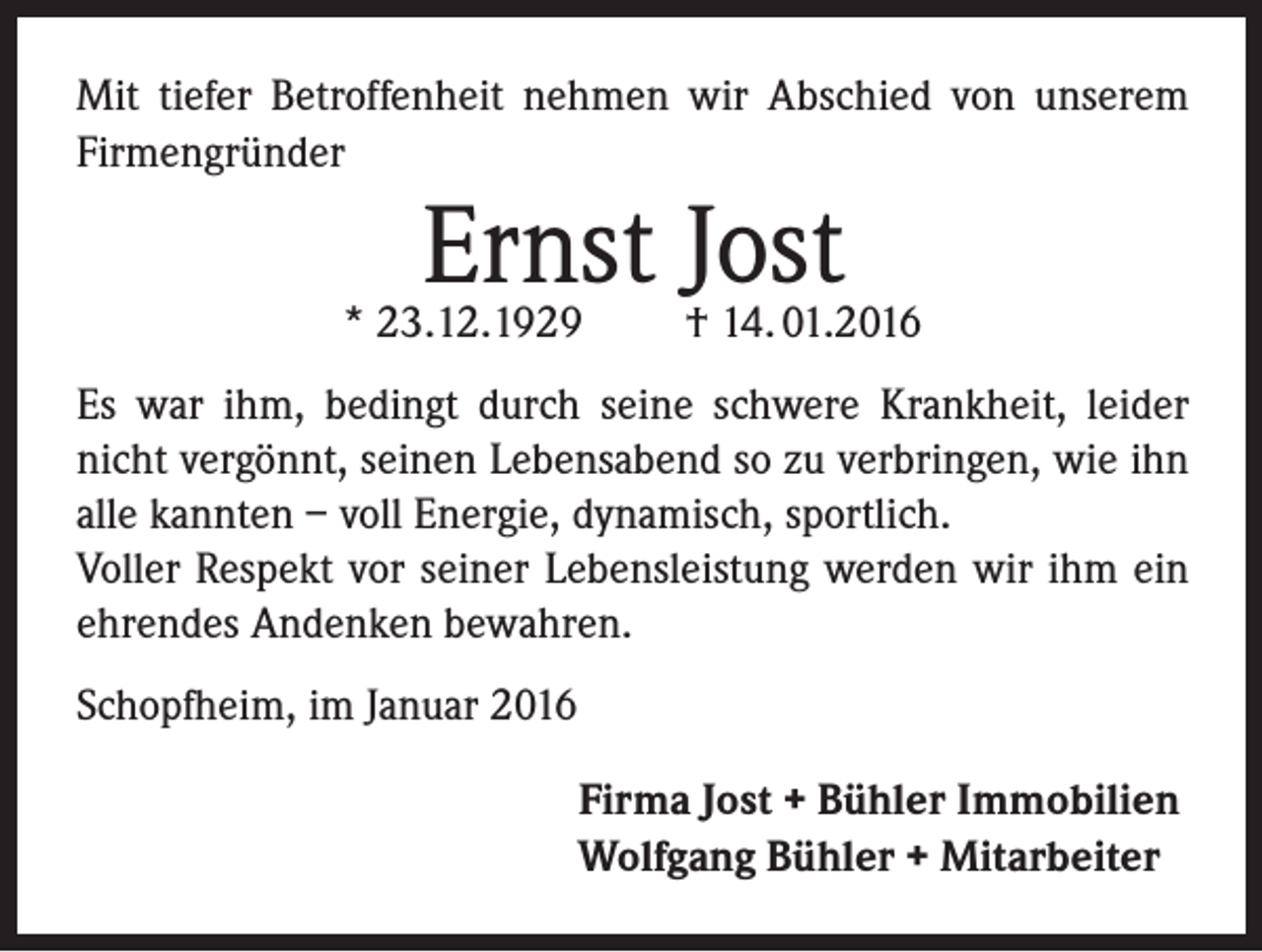 <p>Mit tiefer Betroffenheit nehmen wir Abschied von unserem<br />Firmengründer</p><p>Ernst Jost</p><p>* 23.12.1929</p><p>† 14. 01.2016</p><p>Es war ihm, bedingt durch seine schwere Krankheit, leider<br />nicht vergönnt, seinen Lebensabend so zu verbringen, wie ihn<br />alle kannten – voll Energie, dynamisch, sportlich.<br />Voller Respekt vor seiner Lebensleistung werden wir ihm ein<br />ehrendes Andenken bewahren.<br />Schopfheim, im Januar 2016<br />Firma Jost + Bühler Immobilien<br />Wolfgang Bühler + Mitarbeiter</p>