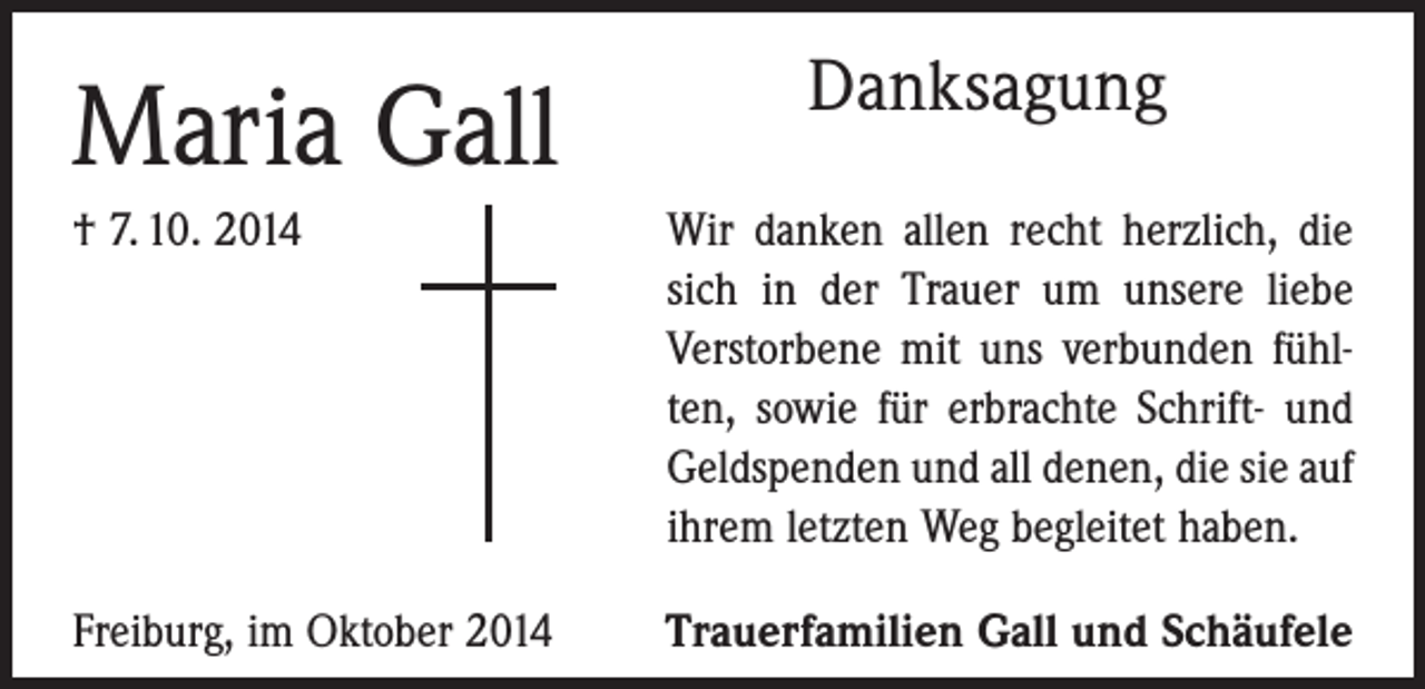 <p>Maria Gall</p><p>Danksagung</p><p>† 7. 10. 2014</p><p>ir danken allen recht herzlich, die<br />W<br />sich in der Trauer um unsere liebe<br />Verstorbene mit uns verbunden fühlten, sowie für erbrachte Schrift- und<br />Geldspenden und all denen, die sie auf<br />ihrem letzten Weg begleitet haben.</p><p>Freiburg, im Oktober 2014</p><p>Trauerfamilien Gall und Schäufele</p>