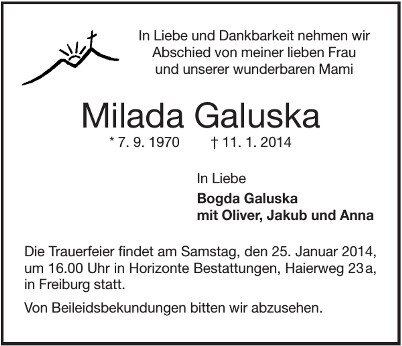 <p>In Liebe und Dankbarkeit nehmen wir<br />Abschied von meiner lieben Frau<br />und unserer wunderbaren Mami</p><p>Milada Galuska<br />* 7. 9. 1970</p><p>† 11. 1. 2014<br />In Liebe<br />Bogda Galuska<br />mit Oliver, Jakub und Anna</p><p>Die Trauerfeier findet am Samstag, den 25. Januar 2014,<br />um 16.00 Uhr in Horizonte Bestattungen, Haierweg 23 a,<br />in Freiburg statt.<br />Von Beileidsbekundungen bitten wir abzusehen.</p>