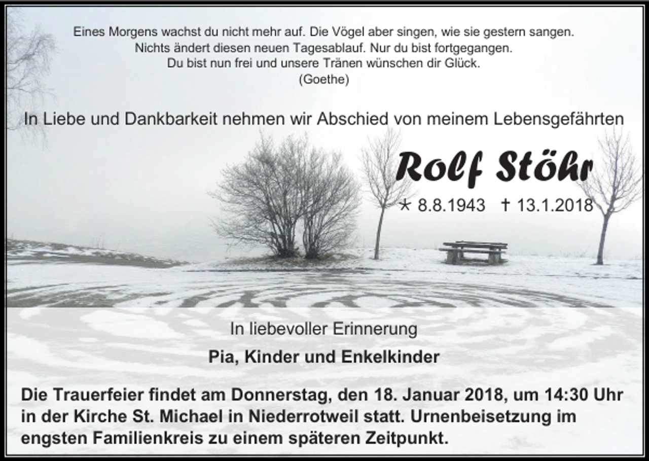 <p>Eines Morgens wachst du nicht mehr auf. Die Vögel aber singen, wie sie gestern sangen.<br />Nichts ändert diesen neuen Tagesablauf. Nur du bist fortgegangen.<br />Du bist nun frei und unsere Tränen wünschen dir Glück.<br />(Goethe)</p><p>In Liebe und Dankbarkeit nehmen wir Abschied von meinem Lebensgefährten</p><p>Rolf Stöhr<br /> 8.8.1943  13.1.2018</p><p>In liebevoller Erinnerung<br />Pia, Kinder und Enkelkinder<br />Die Trauerfeier findet am Donnerstag, den 18. Januar 2018, um 14:30 Uhr<br />in der Kirche St. Michael in Niederrotweil statt. Urnenbeisetzung im<br />engsten Familienkreis zu einem späteren Zeitpunkt.</p>