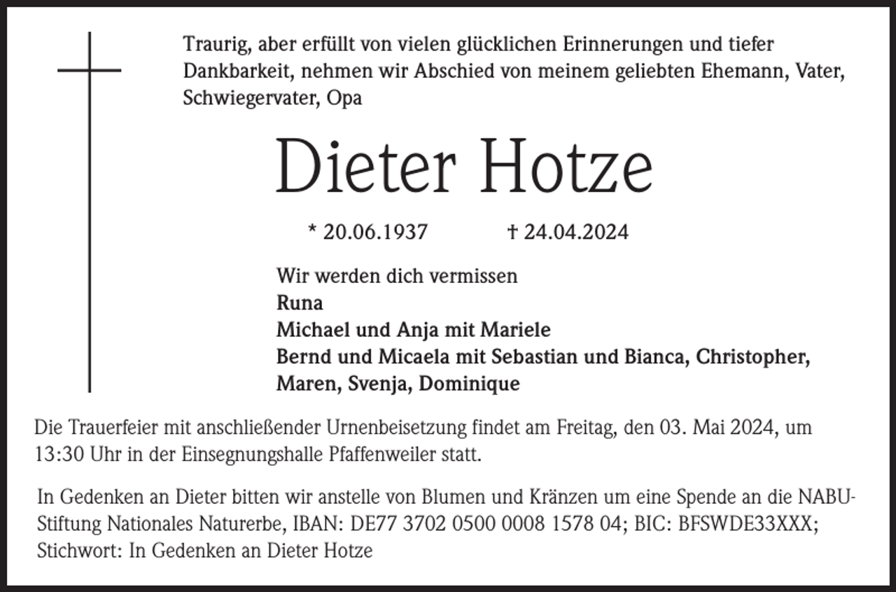 <p>Traurig, aber erfüllt von vielen glücklichen Erinnerungen und tiefer<br />Dankbarkeit, nehmen wir Abschied von meinem geliebten Ehemann, Vater,<br />Schwiegervater, Opa</p><p>Dieter Hotze<br />* 20.06.1937</p><p>† 24.04.2024</p><p>Wir werden dich vermissen<br />Runa<br />Michael und Anja mit Mariele<br />Bernd und Micaela mit Sebastian und Bianca, Christopher,<br />Maren, Svenja, Dominique<br />Die Trauerfeier mit anschließender Urnenbeisetzung findet am Freitag, den 03. Mai 2024, um<br />13:30 Uhr in der Einsegnungshalle Pfaffenweiler statt.<br />In Gedenken an Dieter bitten wir anstelle von Blumen und Kränzen um eine Spende an die NABUStiftung Nationales Naturerbe, IBAN: DE77 3702 0508 1578 04; BIC: BFSWDE33XXX;<br />Stichwort: In Gedenken an Dieter Hotze</p>