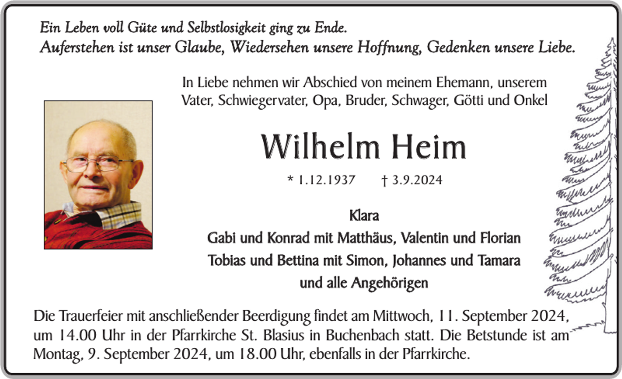 <p>Ein Leben voll Güte und Selbstlosigkeit ging zu Ende.</p><p>Auferstehen ist unser Glaube, Wiedersehen unsere Hoffnung, Gedenken unsere Liebe.<br />In Liebe nehmen wir Abschied von meinem Ehemann, unserem<br />Vater, Schwiegervater, Opa, Bruder, Schwager, Götti und Onkel</p><p>W ilhelm Heim<br />* 1.12.1937</p><p>† 3.9.2024</p><p>Klara<br />Gabi und Konrad mit Matthäus, Valentin und Florian<br />Tobias und Bettina mit Simon, Johannes und Tamara<br />und alle Angehörigen</p><p>Die Trauerfeier mit anschließender Beerdigung findet am Mittwoch, 11. September 2024,<br />um 14.00 Uhr in der Pfarrkirche St. Blasius in Buchenbach statt. Die Betstunde ist am<br />Montag, 9. September 2024, um 18.00 Uhr, ebenfalls in der Pfarrkirche.</p>