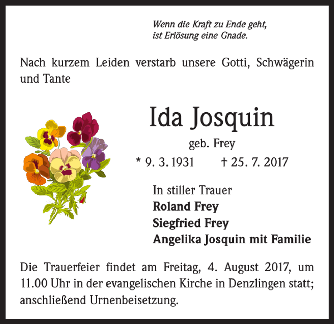 <p>Wenn die Kraft zu Ende geht,<br />ist Erlösung eine Gnade.</p><p>Nach kurzem Leiden verstarb unsere Gotti, Schwägerin<br />und Tante</p><p>Ida Josquin<br />geb. Frey<br />* 9. 3. 1931 † 25. 7. 2017<br />In stiller Trauer<br />Roland Frey<br />Siegfried Frey<br />Angelika Josquin mit Familie<br />Die Trauerfeier findet am Freitag, 4. August 2017, um<br />11.00 Uhr in der evangelischen Kirche in Denzlingen statt;<br />anschließend Urnenbeisetzung.</p>