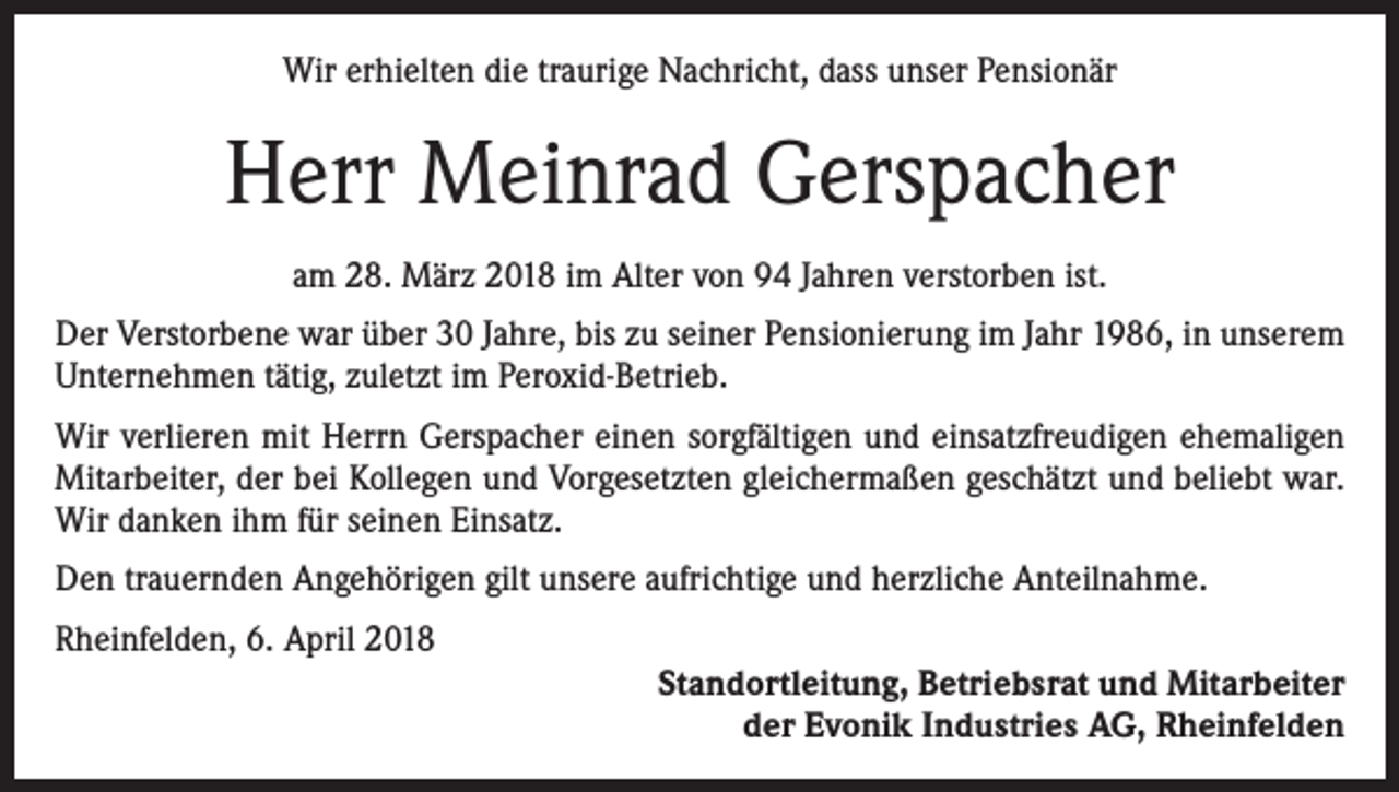 <p>Wir erhielten die traurige Nachricht, dass unser Pensionär</p><p>Herr Meinrad Gerspacher<br />am 28. März 2018 im Alter von 94 Jahren verstorben ist.<br />Der Verstorbene war über 30 Jahre, bis zu seiner Pensionierung im Jahr 1986, in unserem<br />Unternehmen tätig, zuletzt im Peroxid-Betrieb.<br />Wir verlieren mit Herrn Gerspacher einen sorgfältigen und einsatzfreudigen ehemaligen<br />Mitarbeiter, der bei Kollegen und Vorgesetzten gleichermaßen geschätzt und beliebt war.<br />Wir danken ihm für seinen Einsatz.<br />Den trauernden Angehörigen gilt unsere aufrichtige und herzliche Anteilnahme.<br />Rheinfelden, 6. April 2018<br />Standortleitung, Betriebsrat und Mitarbeiter<br />der Evonik Industries AG, Rheinfelden</p>