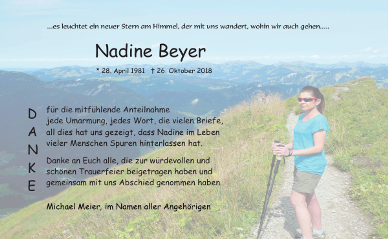 <p>...es leuchtet ein neuer Stern am Himmel, der mit uns wandert, wohin wir auch gehen.....</p><p>Nadine Beyer<br />* 28. April 1981 † 26. Oktober 2018</p><p>D<br />A<br />N<br />K<br />E</p><p>für die mitfühlende Anteilnahme<br />jede Umarmung, jedes Wort, die vielen Briefe,<br />all dies hat uns gezeigt, dass Nadine im Leben<br />vieler Menschen Spuren hinterlassen hat.<br />Danke an Euch alle, die zur würdevollen und<br />schönen Trauerfeier beigetragen haben und<br />gemeinsam mit uns Abschied genommen haben.</p>