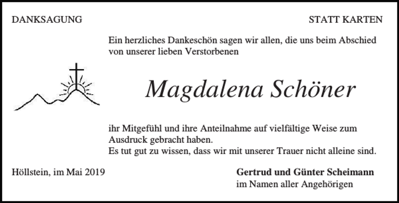 <p>DANKSAGUNG</p><p>STATT KARTEN<br />Ein herzliches Dankeschön sagen wir allen, die uns beim Abschied<br />von unserer lieben Verstorbenen</p><p>Magdalena Schöner<br />ihr Mitgefühl und ihre Anteilnahme auf vielfältige Weise zum<br />Ausdruck gebracht haben.<br />Es tut gut zu wissen, dass wir mit unserer Trauer nicht alleine sind.<br />Höllstein, im Mai 2019</p><p>Gertrud und Günter Scheimann<br />im Namen aller Angehörigen</p>