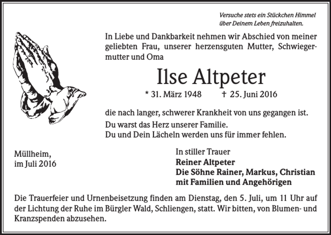 <p>Versuche stets ein Stückchen Himmel<br />über Deinem Leben freizuhalten.</p><p>In Liebe und Dankbarkeit nehmen wir Abschied von meiner<br />geliebten Frau, unserer herzensguten Mutter, Schwiegermutter und Oma</p><p>Ilse Altpeter<br />* 31. März 1948</p><p>† 25. Juni 2016</p><p>die nach langer, schwerer Krankheit von uns gegangen ist.<br />Du warst das Herz unserer Familie.<br />Du und Dein Lächeln werden uns für immer fehlen.<br />Müllheim,<br />im Juli 2016</p><p>In stiller Trauer<br />Reiner Altpeter<br />Die Söhne Rainer, Markus, Christian<br />mit Familien und Angehörigen</p><p>Die Trauerfeier und Urnenbeisetzung finden am Dienstag, den 5. Juli, um 11 Uhr auf<br />der Lichtung der Ruhe im Bürgler Wald, Schliengen, statt. Wir bitten, von Blumen- und<br />Kranzspenden abzusehen.</p>