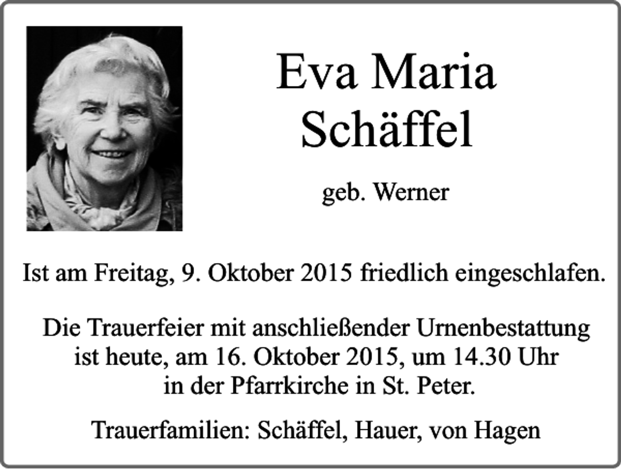 <p>Eva Maria<br />Schäffel<br />geb. Werner<br />Ist am Freitag, 9. Oktober 2015 friedlich eingeschlafen.<br />Die Trauerfeier mit anschließender Urnenbestattung<br />ist heute, am 16. Oktober 2015, um 14.30 Uhr<br />in der Pfarrkirche in St. Peter.<br />Trauerfamilien: Schäffel, Hauer, von Hagen</p>
