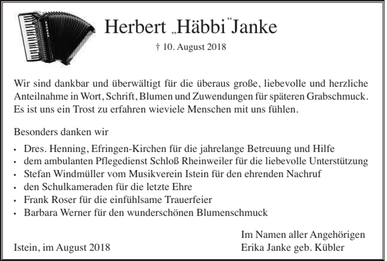 <p>Herbert „Häbbi “Janke<br />† 10. August 2018</p><p>Wir sind dankbar und überwältigt für die überaus große, liebevolle und herzliche<br />Anteilnahme in Wort, Schrift, Blumen und Zuwendungen für späteren Grabschmuck.<br />Es ist uns ein Trost zu erfahren wieviele Menschen mit uns fühlen.<br />Besonders danken wir<br />•<br />•<br />•<br />•<br />•<br />•</p><p>Dres. Henning, Efringen-Kirchen für die jahrelange Betreuung und Hilfe<br />dem ambulanten Pflegedienst Schloß Rheinweiler für die liebevolle Unterstützung<br />Stefan Windmüller vom Musikverein Istein für den ehrenden Nachruf<br />den Schulkameraden für die letzte Ehre<br />Frank Roser für die einfühlsame Trauerfeier<br />Barbara Werner für den wunderschönen Blumenschmuck</p><p>Istein, im August 2018</p><p>Im Namen aller Angehörigen<br />Erika Janke geb. Kübler</p>