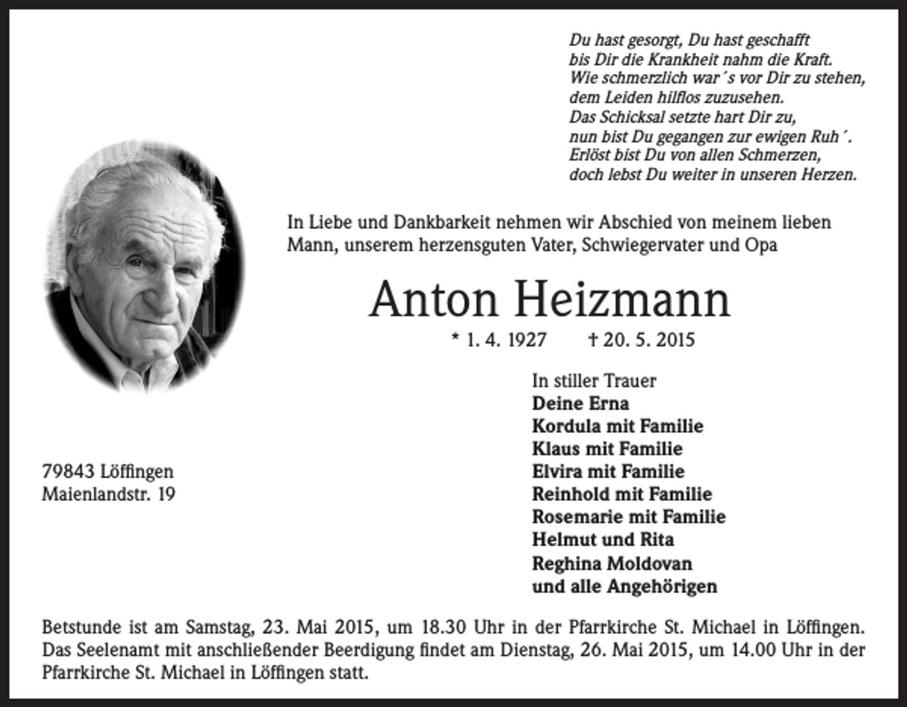 <p>Du hast gesorgt, Du hast geschafft<br />bis Dir die Krankheit nahm die Kraft.<br />Wie schmerzlich war´s vor Dir zu stehen,<br />dem Leiden hilflos zuzusehen.<br />Das Schicksal setzte hart Dir zu,<br />nun bist Du gegangen zur ewigen Ruh´.<br />Erlöst bist Du von allen Schmerzen,<br />doch lebst Du weiter in unseren Herzen.</p><p>In Liebe und Dankbarkeit nehmen wir Abschied von meinem lieben</p><p>* 1. 4. 1927 † 20. 5. 2015</p><p>Mann, unserem herzensguten Vater, Schwiegervater und Opa</p><p>Anton Heizmann</p><p>I n stiller Trauer<br />Deine Erna<br />Kordula mit Familie<br />Klaus mit Familie<br />79843 Löffingen</p><p>Elvira mit Familie<br />Maienlandstr. 19 Reinhold mit Familie<br />Rosemarie mit Familie<br />Helmut und Rita<br />Reghina Moldovan<br />und alle Angehörigen<br />Betstunde ist am Samstag, 23. Mai 2015, um 18.30 Uhr in der Pfarrkirche St. Michael in Löffingen.<br />Das Seelenamt mit anschließender Beerdigung findet am Dienstag, 26. Mai 2015, um 14.00 Uhr in der<br />Pfarrkirche St. Michael in Löffingen statt.</p>