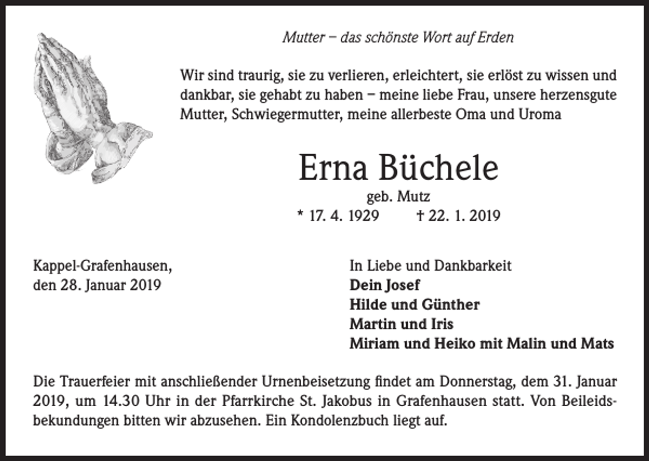 <p>Mutter – das schönste Wort auf Erden<br />Wir sind traurig, sie zu verlieren, erleichtert, sie erlöst zu wissen und<br />dankbar, sie gehabt zu haben – meine liebe Frau, unsere herzensgute<br />Mutter, Schwiegermutter, meine allerbeste Oma und Uroma</p><p>Erna Büchele</p><p>geb. Mutz<br />* 17. 4. 1929<br />† 22. 1. 2019<br />Kappel-Grafenhausen,<br />den 28. Januar 2019</p><p>In Liebe und Dankbarkeit<br />Dein Josef<br />Hilde und Günther<br />Martin und Iris<br />Miriam und Heiko mit Malin und Mats</p><p>Die Trauerfeier mit anschließender Urnenbeisetzung findet am Donnerstag, dem 31. Januar<br />2019, um 14.30 Uhr in der Pfarrkirche St. Jakobus in Grafenhausen statt. Von Beileidsbekundungen bitten wir abzusehen. Ein Kondolenzbuch liegt auf.</p>