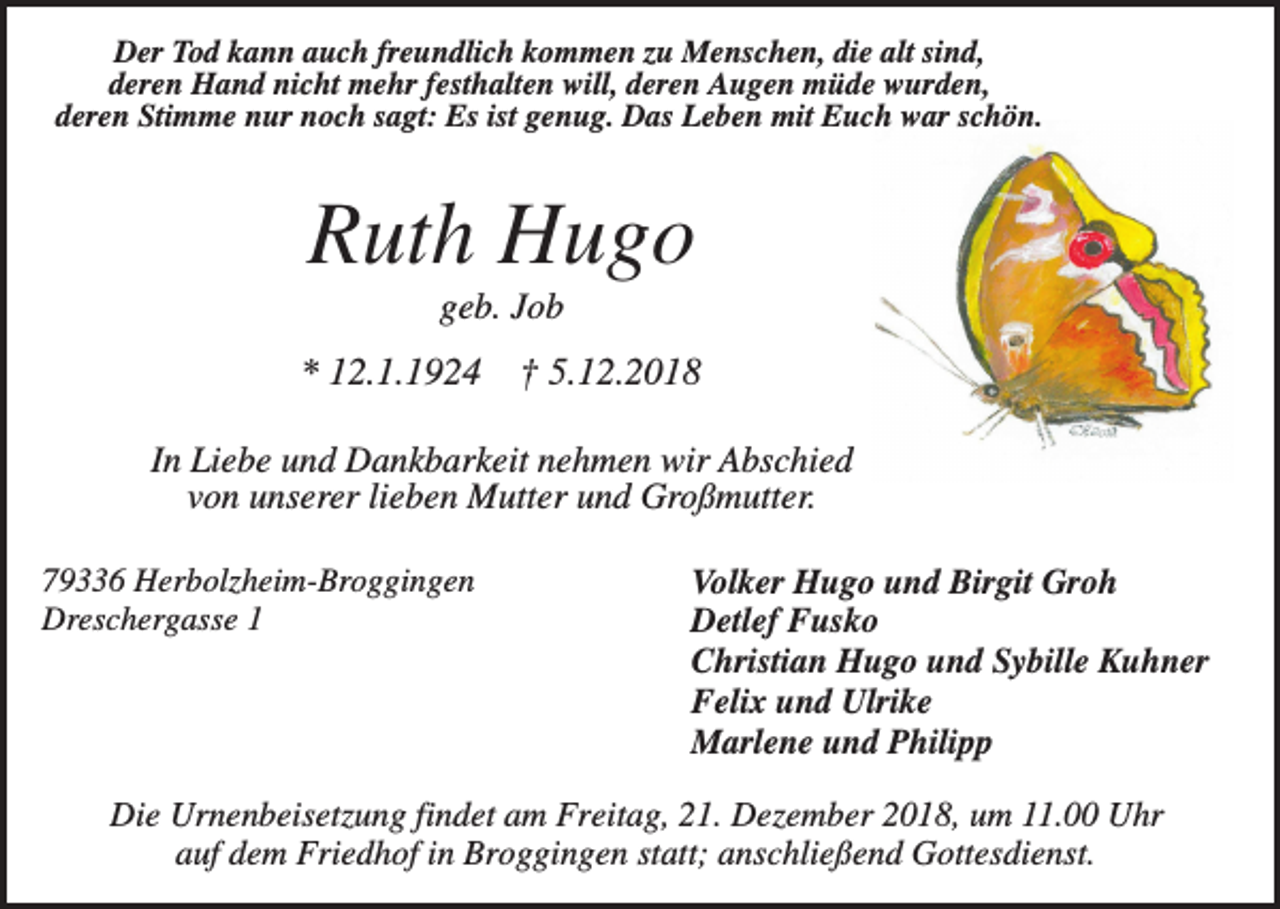 <p>Der Tod kann auch freundlich kommen zu Menschen, die alt sind,<br />deren Hand nicht mehr festhalten will, deren Augen müde wurden,<br />deren Stimme nur noch sagt: Es ist genug. Das Leben mit Euch war schön.</p><p>Ruth Hugo<br />geb. Job</p><p>* 12.1.1924</p><p>† 5.12.2018</p><p>In Liebe und Dankbarkeit nehmen wir Abschied<br />von unserer lieben Mutter und Großmutter.<br />79336 Herbolzheim-Broggingen<br />Dreschergasse 1</p><p>Volker Hugo und Birgit Groh<br />Detlef Fusko<br />Christian Hugo und Sybille Kuhner<br />Felix und Ulrike<br />Marlene und Philipp</p><p>Die Urnenbeisetzung findet am Freitag, 21. Dezember 2018, um 11.00 Uhr<br />auf dem Friedhof in Broggingen statt; anschließend Gottesdienst.</p>