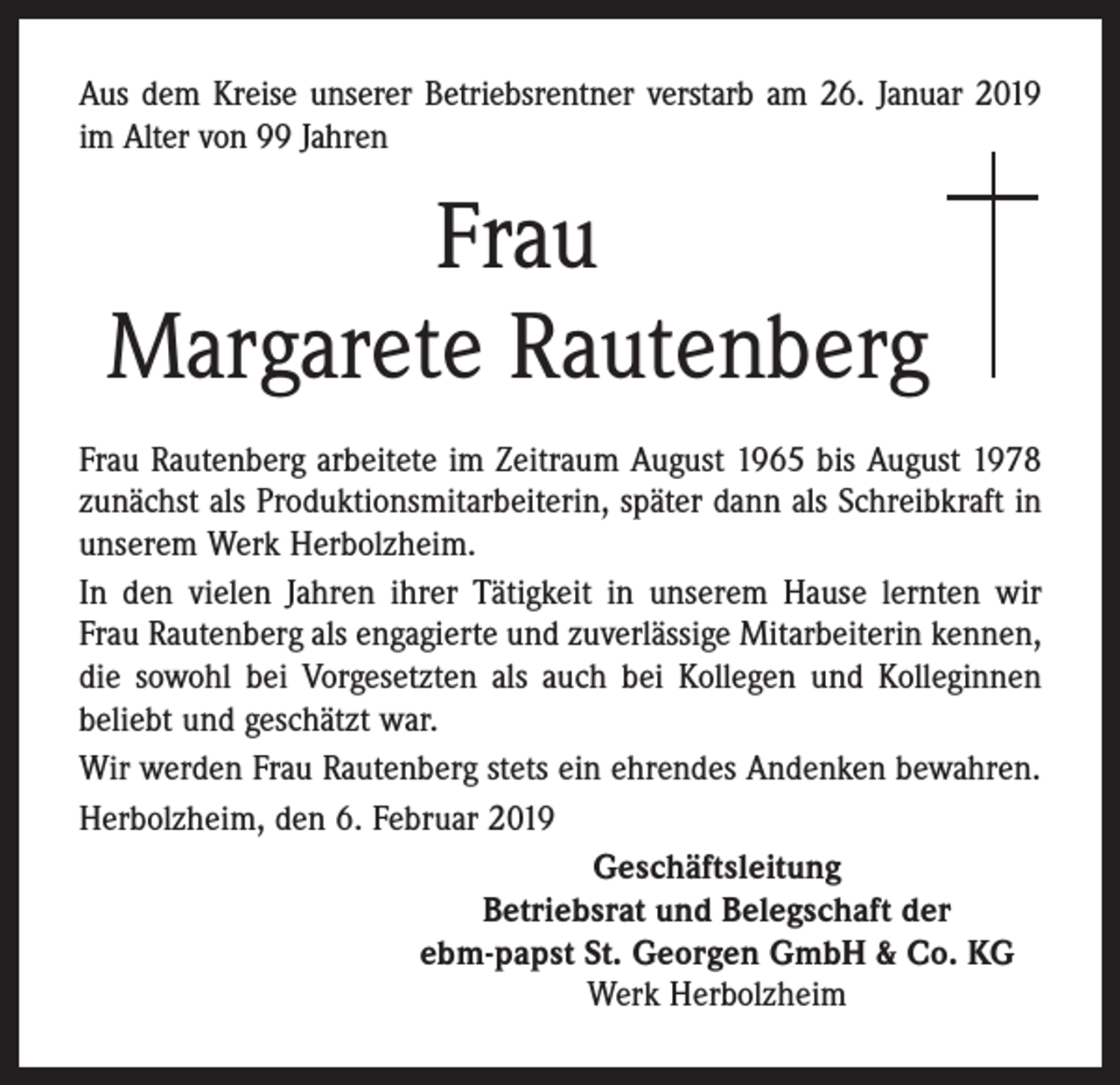 <p>Aus dem Kreise unserer Betriebsrentner verstarb am 26. Januar 2019<br />im Alter von 99 Jahren</p><p>Frau<br />Margarete Rautenberg<br />Frau Rautenberg arbeitete im Zeitraum August 1965 bis August 1978<br />zunächst als Produktionsmitarbeiterin, später dann als Schreibkraft in<br />unserem Werk Herbolzheim.<br />In den vielen Jahren ihrer Tätigkeit in unserem Hause lernten wir<br />Frau Rautenberg als engagierte und zuverlässige Mitarbeiterin kennen,<br />die sowohl bei Vorgesetzten als auch bei Kollegen und Kolleginnen<br />beliebt und geschätzt war.<br />Wir werden Frau Rautenberg stets ein ehrendes Andenken bewahren.<br />Herbolzheim, den 6. Februar 2019<br />Geschäftsleitung<br />Betriebsrat und Belegschaft der<br />ebm-papst St. Georgen GmbH &amp; Co. KG<br />Werk Herbolzheim</p>