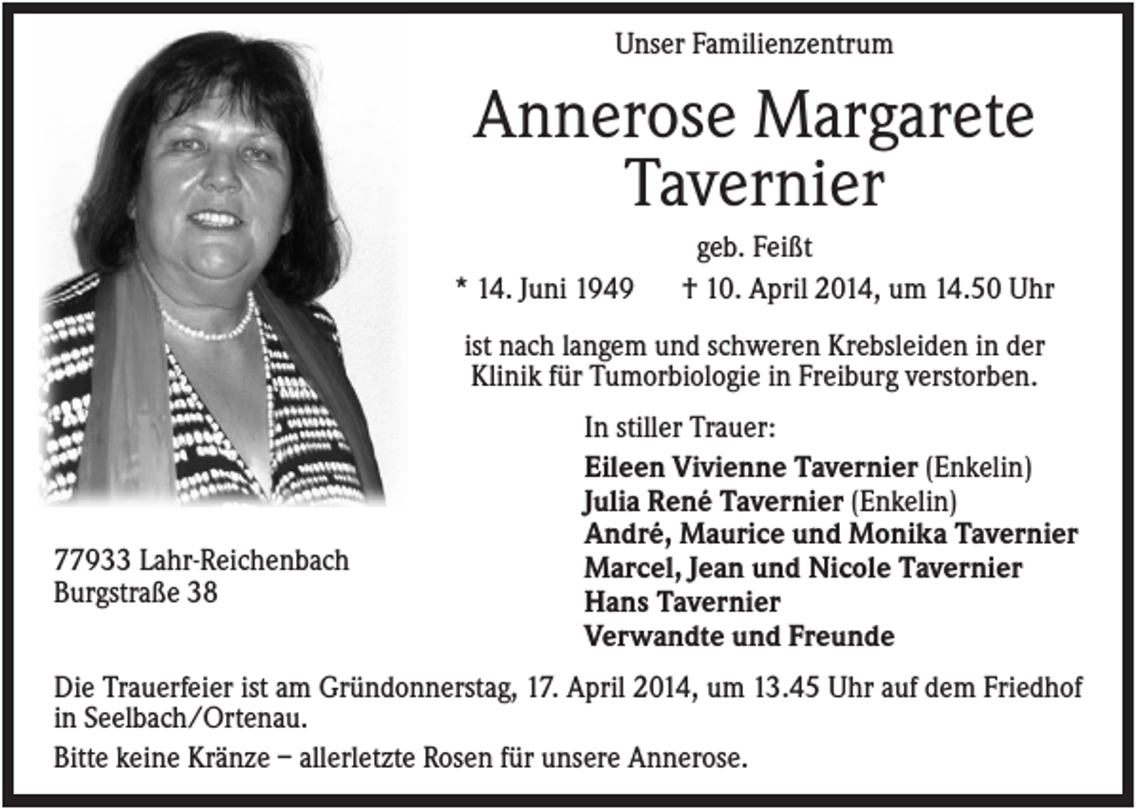 <p>Unser Familienzentrum</p><p>Annerose Margarete<br />Tavernier<br />* 14. Juni 1949</p><p>geb. Feißt<br />† 10. April 2014, um 14.50 Uhr</p><p>ist nach langem und schweren Krebsleiden in der<br />Klinik für Tumorbiologie in Freiburg verstorben.</p><p>77933 Lahr-Reichenbach<br />Burgstraße 38</p><p>In stiller Trauer:<br />Eileen Vivienne Tavernier (Enkelin)<br />Julia René Tavernier (Enkelin)<br />André, Maurice und Monika Tavernier<br />Marcel, Jean und Nicole Tavernier<br />Hans Tavernier<br />Verwandte und Freunde</p><p>Die Trauerfeier ist am Gründonnerstag, 17. April 2014, um 13.45 Uhr auf dem Friedhof<br />in Seelbach/Ortenau.<br />Bitte keine Kränze – allerletzte Rosen für unsere Annerose.</p>