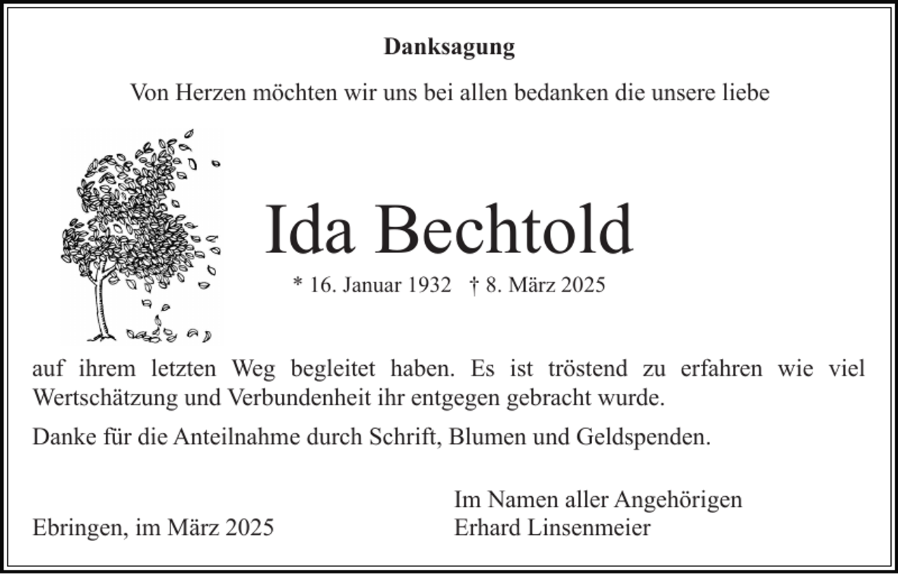 <p>Danksagung<br />Von Herzen möchten wir uns bei allen bedanken die unsere liebe</p><p>Ida Bechtold<br />* 16. Januar 1932 † 8. März 2025</p><p>auf ihrem letzten Weg begleitet haben. Es ist tröstend zu erfahren wie viel<br />Wertschätzung und Verbundenheit ihr entgegen gebracht wurde.<br />Danke für die Anteilnahme durch Schrift, Blumen und Geldspenden.</p><p>Ebringen, im März 2025</p><p>Im Namen aller Angehörigen<br />Erhard Linsenmeier</p>
